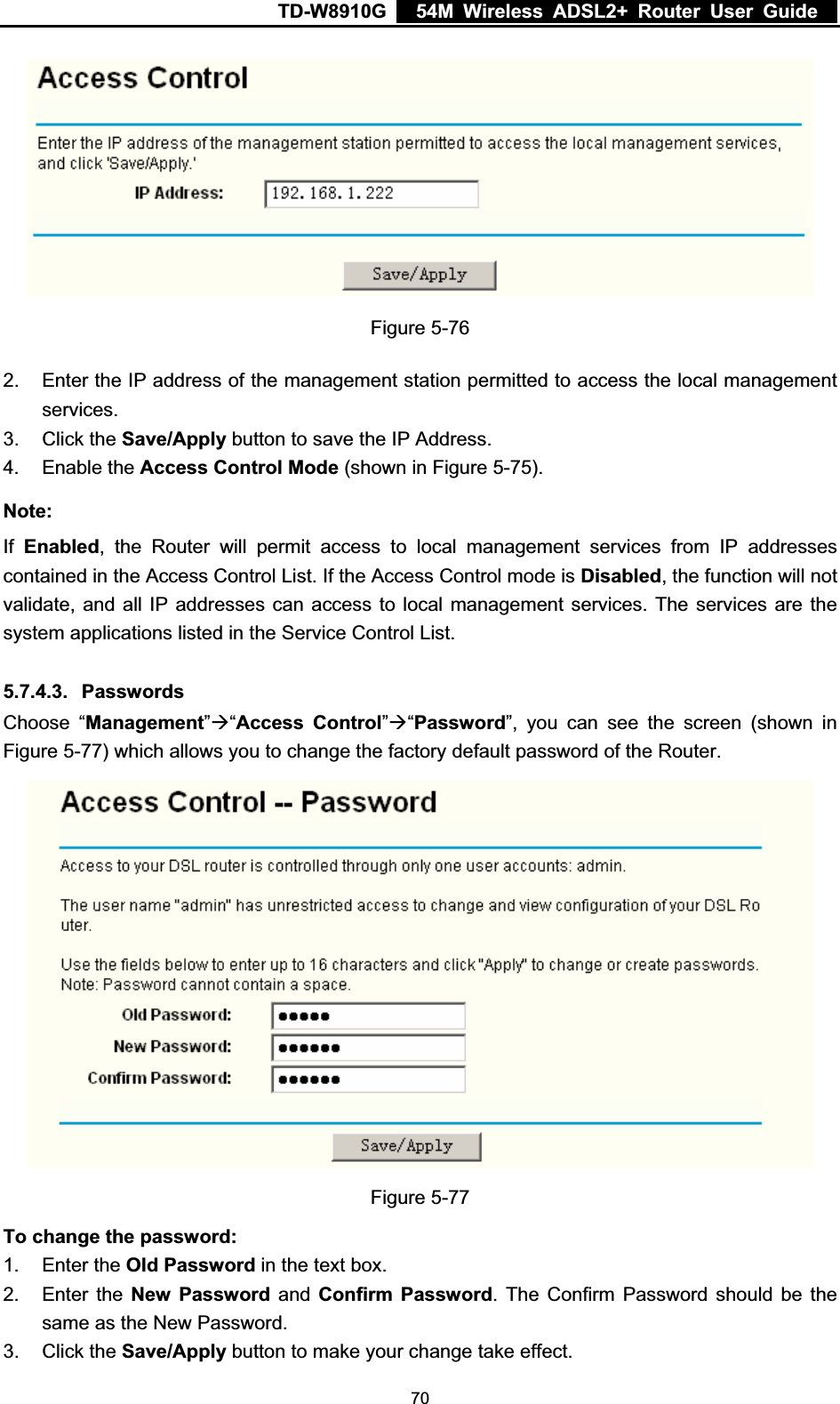 TD-W8910G    54M Wireless ADSL2+ Router User Guide  Figure 5-76 2.  Enter the IP address of the management station permitted to access the local management services. 3. Click the Save/Apply button to save the IP Address. 4. Enable the Access Control Mode (shown in Figure 5-75).Note:If Enabled, the Router will permit access to local management services from IP addresses contained in the Access Control List. If the Access Control mode is Disabled, the function will not validate, and all IP addresses can access to local management services. The services are the system applications listed in the Service Control List. 5.7.4.3. Passwords Choose “Management”Æ“Access Control”Æ“Password”, you can see the screen (shown in Figure 5-77) which allows you to change the factory default password of the Router. Figure 5-77 To change the password:1. Enter the Old Password in the text box. 2. Enter the New Password and Confirm Password. The Confirm Password should be the same as the New Password. 3. Click the Save/Apply button to make your change take effect.  70