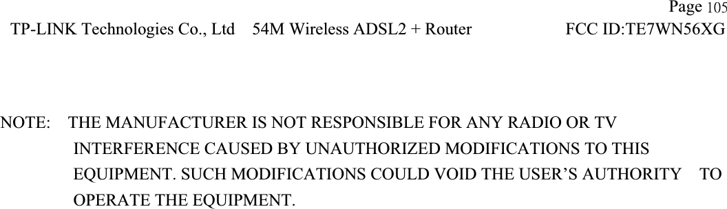 !!                   Page 216TP-LINK Technologies Co., Ltd!54M Wireless ADSL2 + Router          FCC ID:TE7WN56XG!NOTE:    THE MANUFACTURER IS NOT RESPONSIBLE FOR ANY RADIO OR TV             INTERFERENCE CAUSED BY UNAUTHORIZED MODIFICATIONS TO THIS                EQUIPMENT. SUCH MODIFICATIONS COULD VOID THE USER’S AUTHORITY  TO OPERATE THE EQUIPMENT. 