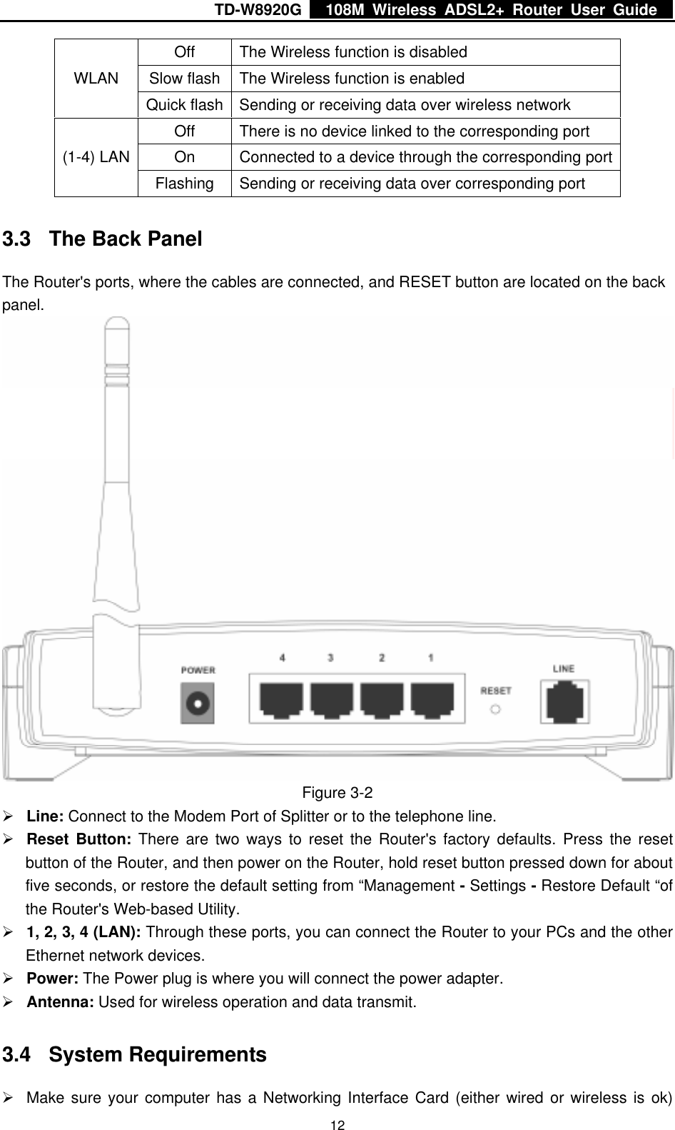 TD-W8920G    108M Wireless ADSL2+ Router User Guide    12Off  The Wireless function is disabled Slow flash  The Wireless function is enabled WLAN Quick flash  Sending or receiving data over wireless network Off  There is no device linked to the corresponding port On  Connected to a device through the corresponding port (1-4) LAN Flashing  Sending or receiving data over corresponding port 3.3  The Back Panel The Router&apos;s ports, where the cables are connected, and RESET button are located on the back panel.  Figure 3-2 ¾ Line: Connect to the Modem Port of Splitter or to the telephone line. ¾ Reset Button: There are two ways to reset the Router&apos;s factory defaults. Press the reset button of the Router, and then power on the Router, hold reset button pressed down for about five seconds, or restore the default setting from “Management - Settings - Restore Default “of the Router&apos;s Web-based Utility. ¾ 1, 2, 3, 4 (LAN): Through these ports, you can connect the Router to your PCs and the other Ethernet network devices. ¾ Power: The Power plug is where you will connect the power adapter. ¾ Antenna: Used for wireless operation and data transmit. 3.4 System Requirements ¾  Make sure your computer has a Networking Interface Card (either wired or wireless is ok) 