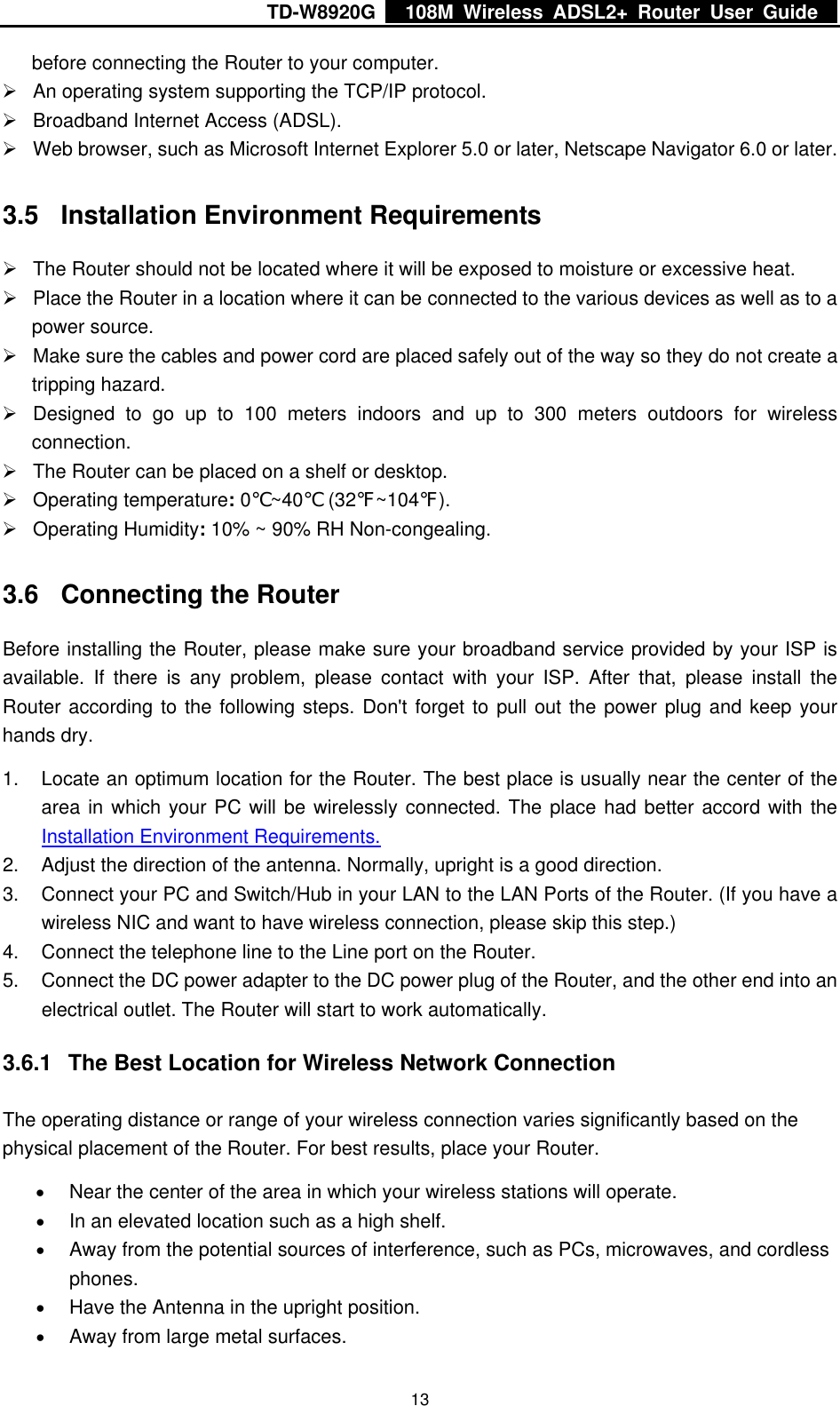 TD-W8920G    108M Wireless ADSL2+ Router User Guide    13before connecting the Router to your computer. ¾  An operating system supporting the TCP/IP protocol. ¾  Broadband Internet Access (ADSL). ¾  Web browser, such as Microsoft Internet Explorer 5.0 or later, Netscape Navigator 6.0 or later. 3.5  Installation Environment Requirements ¾  The Router should not be located where it will be exposed to moisture or excessive heat. ¾  Place the Router in a location where it can be connected to the various devices as well as to a power source. ¾  Make sure the cables and power cord are placed safely out of the way so they do not create a tripping hazard. ¾  Designed to go up to 100 meters indoors and up to 300 meters outdoors for wireless connection. ¾  The Router can be placed on a shelf or desktop. ¾ Operating temperature: 0℃~40℃ (32℉~104℉). ¾ Operating Humidity: 10% ~ 90% RH Non-congealing. 3.6  Connecting the Router Before installing the Router, please make sure your broadband service provided by your ISP is available. If there is any problem, please contact with your ISP. After that, please install the Router according to the following steps. Don&apos;t forget to pull out the power plug and keep your hands dry. 1.  Locate an optimum location for the Router. The best place is usually near the center of the area in which your PC will be wirelessly connected. The place had better accord with the Installation Environment Requirements. 2.  Adjust the direction of the antenna. Normally, upright is a good direction. 3.  Connect your PC and Switch/Hub in your LAN to the LAN Ports of the Router. (If you have a wireless NIC and want to have wireless connection, please skip this step.) 4.  Connect the telephone line to the Line port on the Router. 5.  Connect the DC power adapter to the DC power plug of the Router, and the other end into an electrical outlet. The Router will start to work automatically. 3.6.1  The Best Location for Wireless Network Connection The operating distance or range of your wireless connection varies significantly based on the physical placement of the Router. For best results, place your Router. • Near the center of the area in which your wireless stations will operate. • In an elevated location such as a high shelf. • Away from the potential sources of interference, such as PCs, microwaves, and cordless phones. • Have the Antenna in the upright position. • Away from large metal surfaces. 