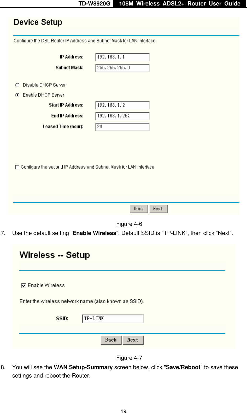 TD-W8920G    108M Wireless ADSL2+ Router User Guide    19 Figure 4-6 7.  Use the default setting “Enable Wireless”. Default SSID is “TP-LINK”, then click “Next”.  Figure 4-7 8.  You will see the WAN Setup-Summary screen below, click &quot;Save/Reboot&quot; to save these settings and reboot the Router. 