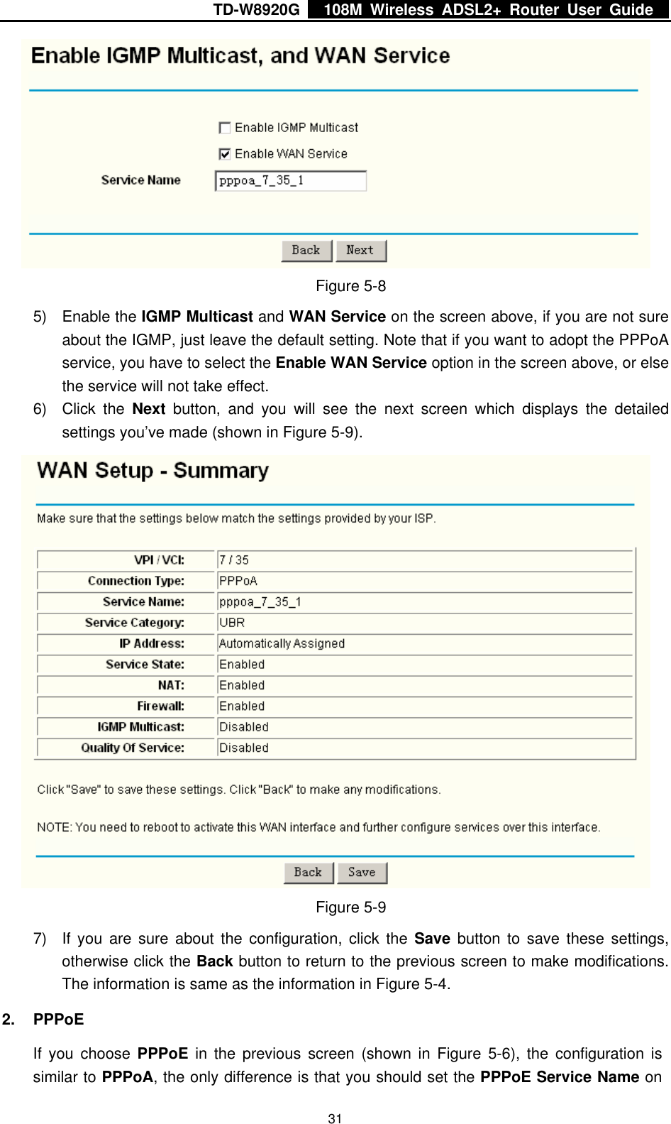 TD-W8920G    108M Wireless ADSL2+ Router User Guide    31 Figure 5-8 5) Enable the IGMP Multicast and WAN Service on the screen above, if you are not sure about the IGMP, just leave the default setting. Note that if you want to adopt the PPPoA service, you have to select the Enable WAN Service option in the screen above, or else the service will not take effect. 6) Click the Next button, and you will see the next screen which displays the detailed settings you’ve made (shown in Figure 5-9).  Figure 5-9 7)  If you are sure about the configuration, click the Save button to save these settings, otherwise click the Back button to return to the previous screen to make modifications. The information is same as the information in Figure 5-4. 2. PPPoE If you choose PPPoE in the previous screen (shown in Figure 5-6), the configuration is similar to PPPoA, the only difference is that you should set the PPPoE Service Name on 