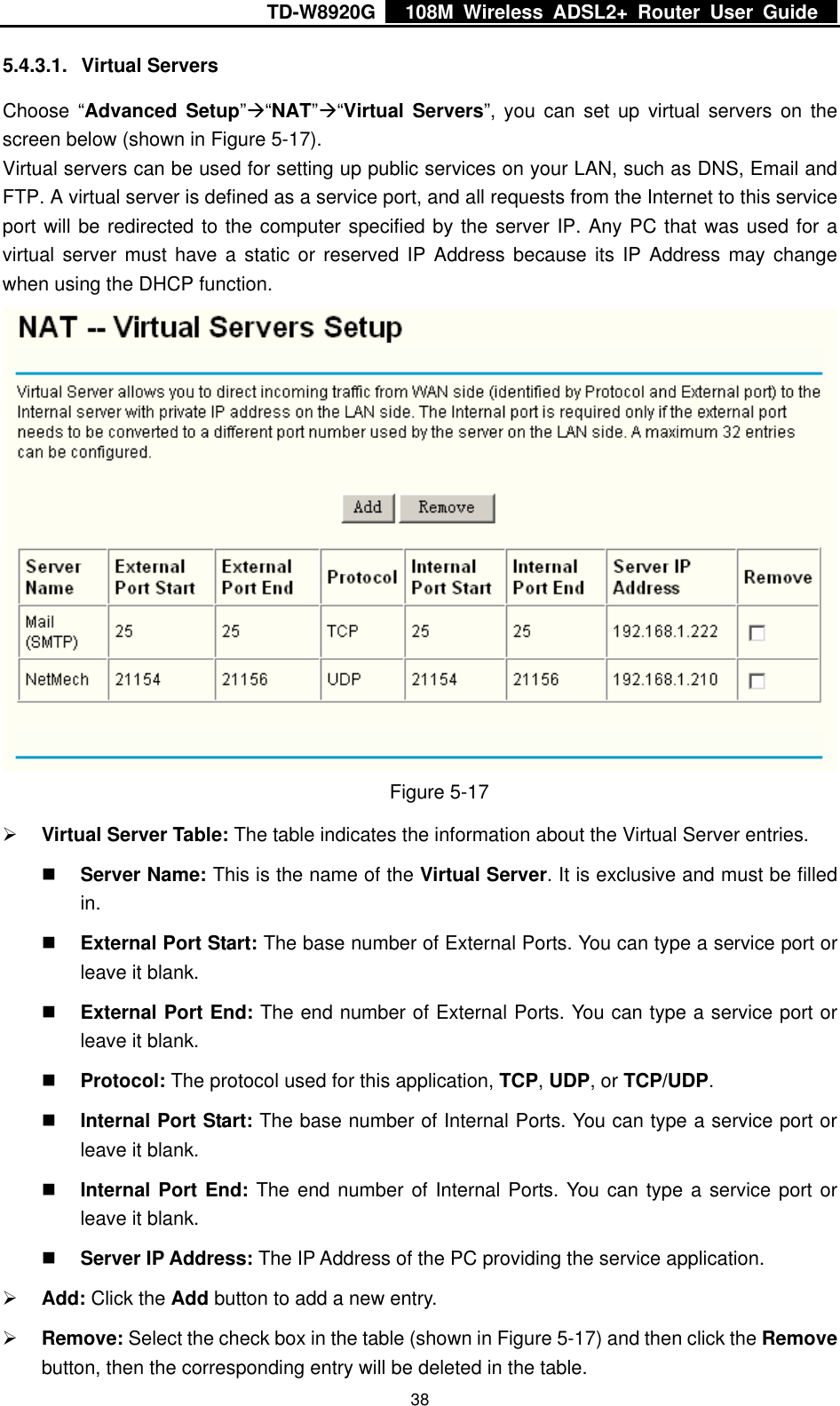 TD-W8920G    108M Wireless ADSL2+ Router User Guide    385.4.3.1. Virtual Servers Choose “Advanced Setup”Æ“NAT”Æ“Virtual Servers”, you can set up virtual servers on the screen below (shown in Figure 5-17). Virtual servers can be used for setting up public services on your LAN, such as DNS, Email and FTP. A virtual server is defined as a service port, and all requests from the Internet to this service port will be redirected to the computer specified by the server IP. Any PC that was used for a virtual server must have a static or reserved IP Address because its IP Address may change when using the DHCP function.  Figure 5-17 ¾ Virtual Server Table: The table indicates the information about the Virtual Server entries.  Server Name: This is the name of the Virtual Server. It is exclusive and must be filled in.  External Port Start: The base number of External Ports. You can type a service port or leave it blank.  External Port End: The end number of External Ports. You can type a service port or leave it blank.  Protocol: The protocol used for this application, TCP, UDP, or TCP/UDP.  Internal Port Start: The base number of Internal Ports. You can type a service port or leave it blank.  Internal Port End: The end number of Internal Ports. You can type a service port or leave it blank.  Server IP Address: The IP Address of the PC providing the service application. ¾ Add: Click the Add button to add a new entry. ¾ Remove: Select the check box in the table (shown in Figure 5-17) and then click the Remove button, then the corresponding entry will be deleted in the table. 