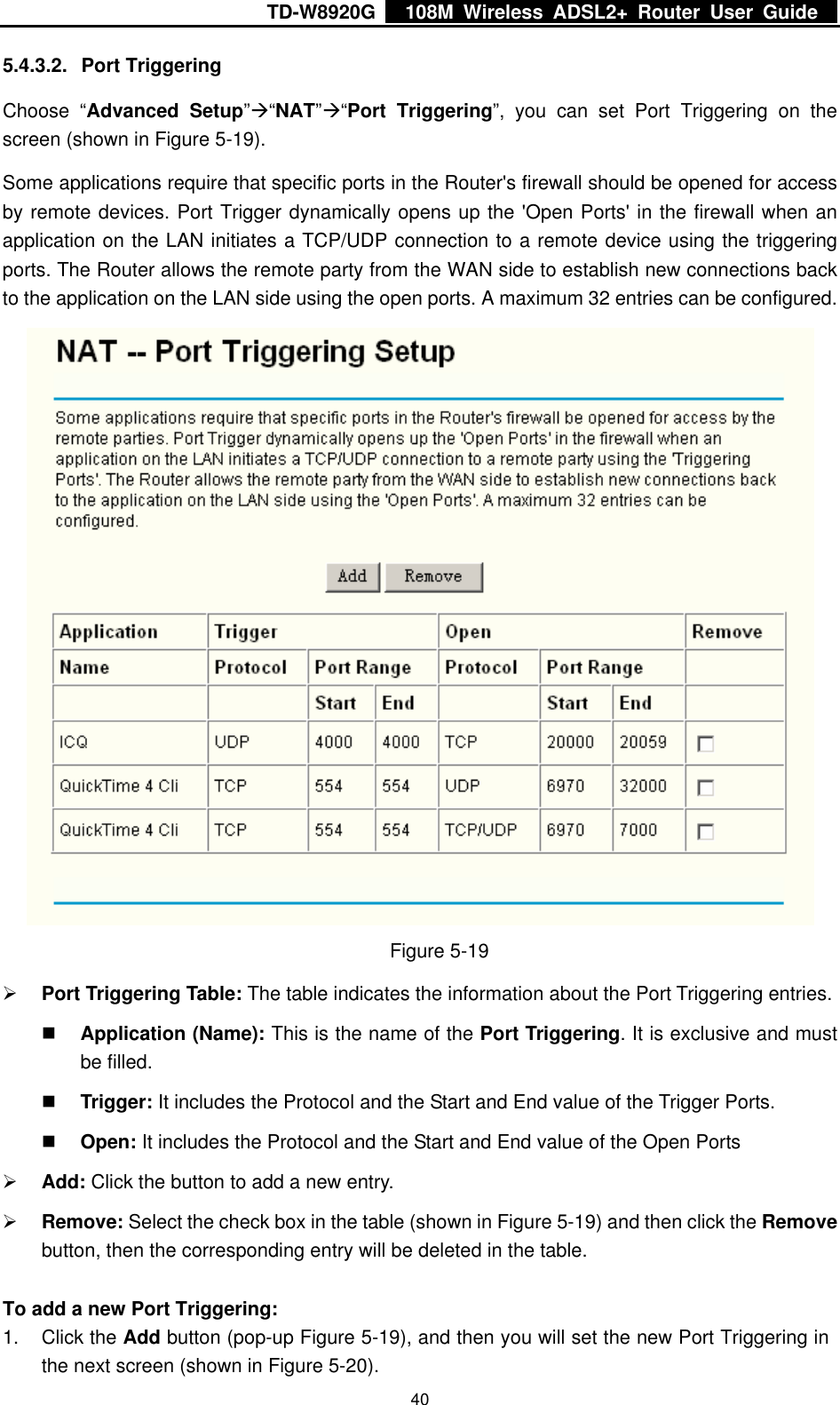 TD-W8920G    108M Wireless ADSL2+ Router User Guide    405.4.3.2. Port Triggering Choose “Advanced Setup”Æ“NAT”Æ“Port Triggering”, you can set Port Triggering on the screen (shown in Figure 5-19). Some applications require that specific ports in the Router&apos;s firewall should be opened for access by remote devices. Port Trigger dynamically opens up the &apos;Open Ports&apos; in the firewall when an application on the LAN initiates a TCP/UDP connection to a remote device using the triggering ports. The Router allows the remote party from the WAN side to establish new connections back to the application on the LAN side using the open ports. A maximum 32 entries can be configured.  Figure 5-19 ¾ Port Triggering Table: The table indicates the information about the Port Triggering entries.  Application (Name): This is the name of the Port Triggering. It is exclusive and must be filled.  Trigger: It includes the Protocol and the Start and End value of the Trigger Ports.  Open: It includes the Protocol and the Start and End value of the Open Ports ¾ Add: Click the button to add a new entry. ¾ Remove: Select the check box in the table (shown in Figure 5-19) and then click the Remove button, then the corresponding entry will be deleted in the table.  To add a new Port Triggering: 1. Click the Add button (pop-up Figure 5-19), and then you will set the new Port Triggering in the next screen (shown in Figure 5-20). 