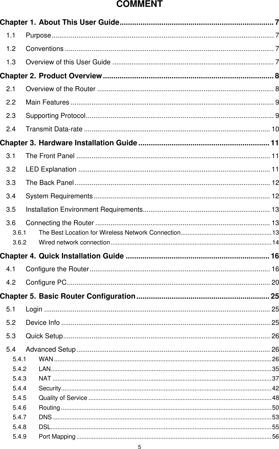   5COMMENT Chapter 1. About This User Guide.......................................................................... 7 1.1 Purpose..................................................................................................................... 7 1.2 Conventions .............................................................................................................. 7 1.3 Overview of this User Guide ..................................................................................... 7 Chapter 2. Product Overview.................................................................................. 8 2.1 Overview of the Router ............................................................................................. 8 2.2 Main Features ........................................................................................................... 9 2.3 Supporting Protocol................................................................................................... 9 2.4 Transmit Data-rate .................................................................................................. 10 Chapter 3. Hardware Installation Guide............................................................... 11 3.1 The Front Panel ...................................................................................................... 11 3.2 LED Explanation ..................................................................................................... 11 3.3 The Back Panel....................................................................................................... 12 3.4 System Requirements............................................................................................. 12 3.5 Installation Environment Requirements................................................................... 13 3.6 Connecting the Router ............................................................................................ 13 3.6.1 The Best Location for Wireless Network Connection.....................................................13 3.6.2 Wired network connection..............................................................................................14 Chapter 4. Quick Installation Guide ..................................................................... 16 4.1 Configure the Router............................................................................................... 16 4.2 Configure PC........................................................................................................... 20 Chapter 5. Basic Router Configuration................................................................ 25 5.1 Login ....................................................................................................................... 25 5.2 Device Info .............................................................................................................. 25 5.3 Quick Setup............................................................................................................. 26 5.4 Advanced Setup...................................................................................................... 26 5.4.1 WAN ...............................................................................................................................26 5.4.2 LAN.................................................................................................................................35 5.4.3 NAT ................................................................................................................................37 5.4.4 Security...........................................................................................................................42 5.4.5 Quality of Service ...........................................................................................................48 5.4.6 Routing ...........................................................................................................................50 5.4.7 DNS................................................................................................................................53 5.4.8 DSL.................................................................................................................................55 5.4.9 Port Mapping..................................................................................................................56 