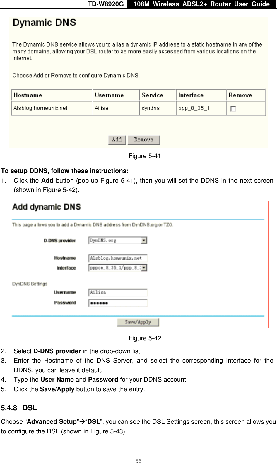 TD-W8920G    108M Wireless ADSL2+ Router User Guide    55 Figure 5-41 To setup DDNS, follow these instructions: 1. Click the Add button (pop-up Figure 5-41), then you will set the DDNS in the next screen (shown in Figure 5-42).  Figure 5-42 2. Select D-DNS provider in the drop-down list. 3.  Enter the Hostname of the DNS Server, and select the corresponding Interface for the DDNS, you can leave it default. 4. Type the User Name and Password for your DDNS account. 5. Click the Save/Apply button to save the entry. 5.4.8 DSL Choose “Advanced Setup”Æ“DSL”, you can see the DSL Settings screen, this screen allows you to configure the DSL (shown in Figure 5-43). 