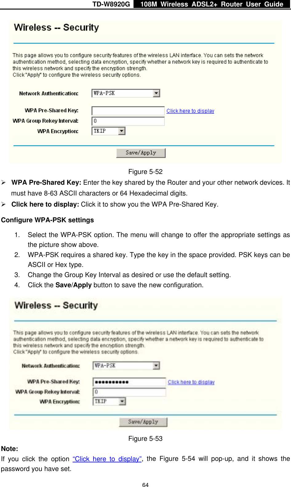 TD-W8920G    108M Wireless ADSL2+ Router User Guide    64 Figure 5-52 ¾ WPA Pre-Shared Key: Enter the key shared by the Router and your other network devices. It must have 8-63 ASCII characters or 64 Hexadecimal digits. ¾ Click here to display: Click it to show you the WPA Pre-Shared Key. Configure WPA-PSK settings 1.  Select the WPA-PSK option. The menu will change to offer the appropriate settings as the picture show above. 2.  WPA-PSK requires a shared key. Type the key in the space provided. PSK keys can be ASCII or Hex type. 3.  Change the Group Key Interval as desired or use the default setting. 4. Click the Save/Apply button to save the new configuration.  Figure 5-53 Note: If you click the option “Click here to display”, the Figure 5-54 will pop-up, and it shows the password you have set. 