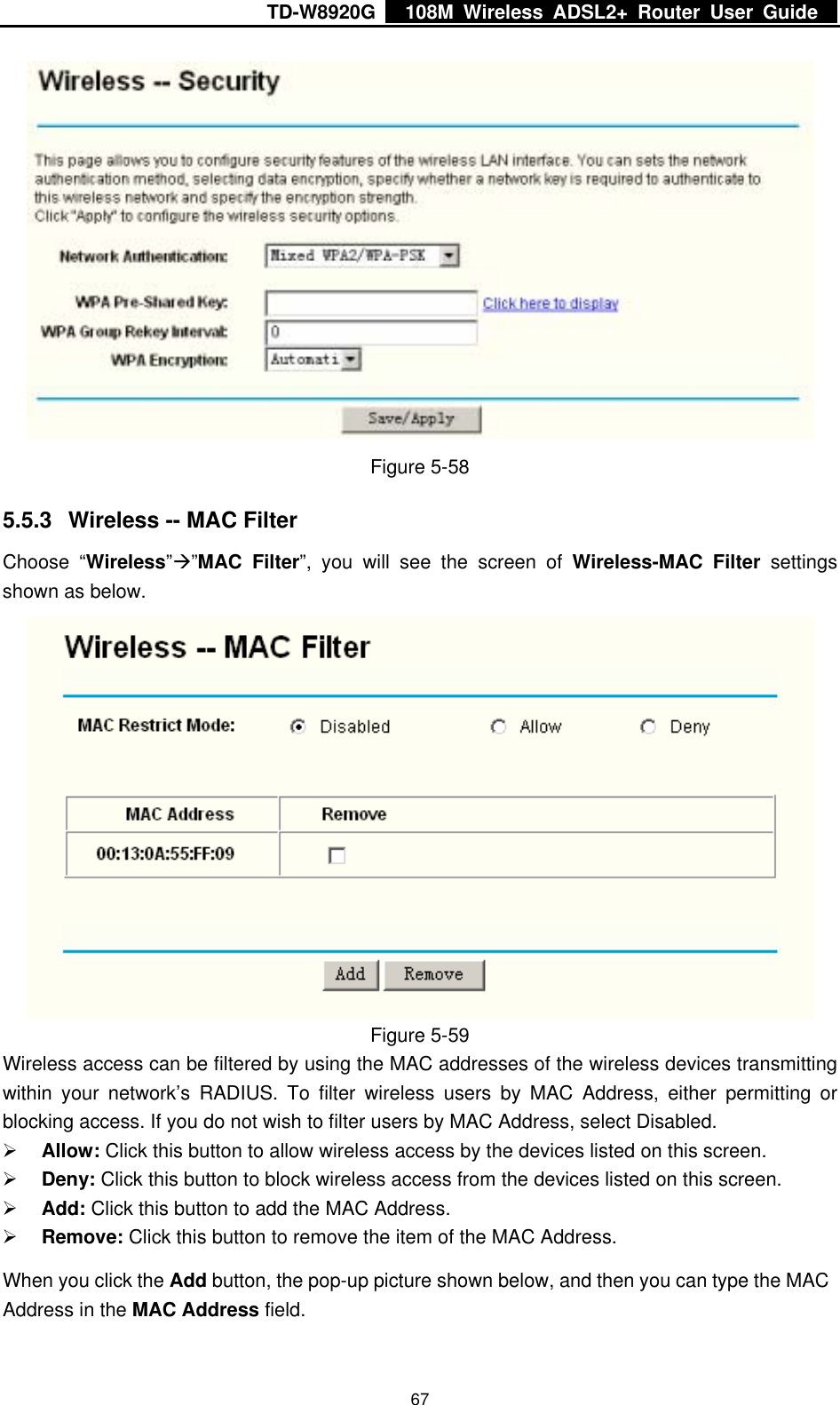 TD-W8920G    108M Wireless ADSL2+ Router User Guide    67 Figure 5-58 5.5.3  Wireless -- MAC Filter Choose “Wireless”Æ”MAC Filter”, you will see the screen of Wireless-MAC Filter settings shown as below.  Figure 5-59 Wireless access can be filtered by using the MAC addresses of the wireless devices transmitting within your network’s RADIUS. To filter wireless users by MAC Address, either permitting or blocking access. If you do not wish to filter users by MAC Address, select Disabled. ¾ Allow: Click this button to allow wireless access by the devices listed on this screen. ¾ Deny: Click this button to block wireless access from the devices listed on this screen. ¾ Add: Click this button to add the MAC Address. ¾ Remove: Click this button to remove the item of the MAC Address. When you click the Add button, the pop-up picture shown below, and then you can type the MAC Address in the MAC Address field.  