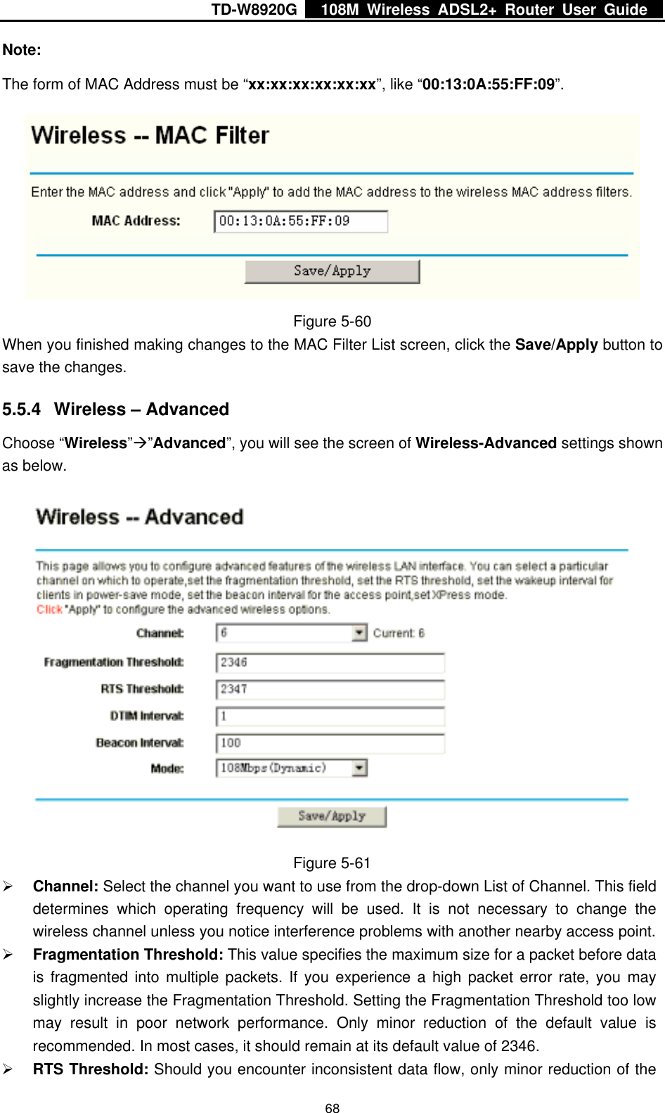 TD-W8920G    108M Wireless ADSL2+ Router User Guide    68Note: The form of MAC Address must be “xx:xx:xx:xx:xx:xx”, like “00:13:0A:55:FF:09”.  Figure 5-60 When you finished making changes to the MAC Filter List screen, click the Save/Apply button to save the changes. 5.5.4  Wireless – Advanced Choose “Wireless”Æ”Advanced”, you will see the screen of Wireless-Advanced settings shown as below.  Figure 5-61 ¾ Channel: Select the channel you want to use from the drop-down List of Channel. This field determines which operating frequency will be used. It is not necessary to change the wireless channel unless you notice interference problems with another nearby access point. ¾ Fragmentation Threshold: This value specifies the maximum size for a packet before data is fragmented into multiple packets. If you experience a high packet error rate, you may slightly increase the Fragmentation Threshold. Setting the Fragmentation Threshold too low may result in poor network performance. Only minor reduction of the default value is recommended. In most cases, it should remain at its default value of 2346. ¾ RTS Threshold: Should you encounter inconsistent data flow, only minor reduction of the 