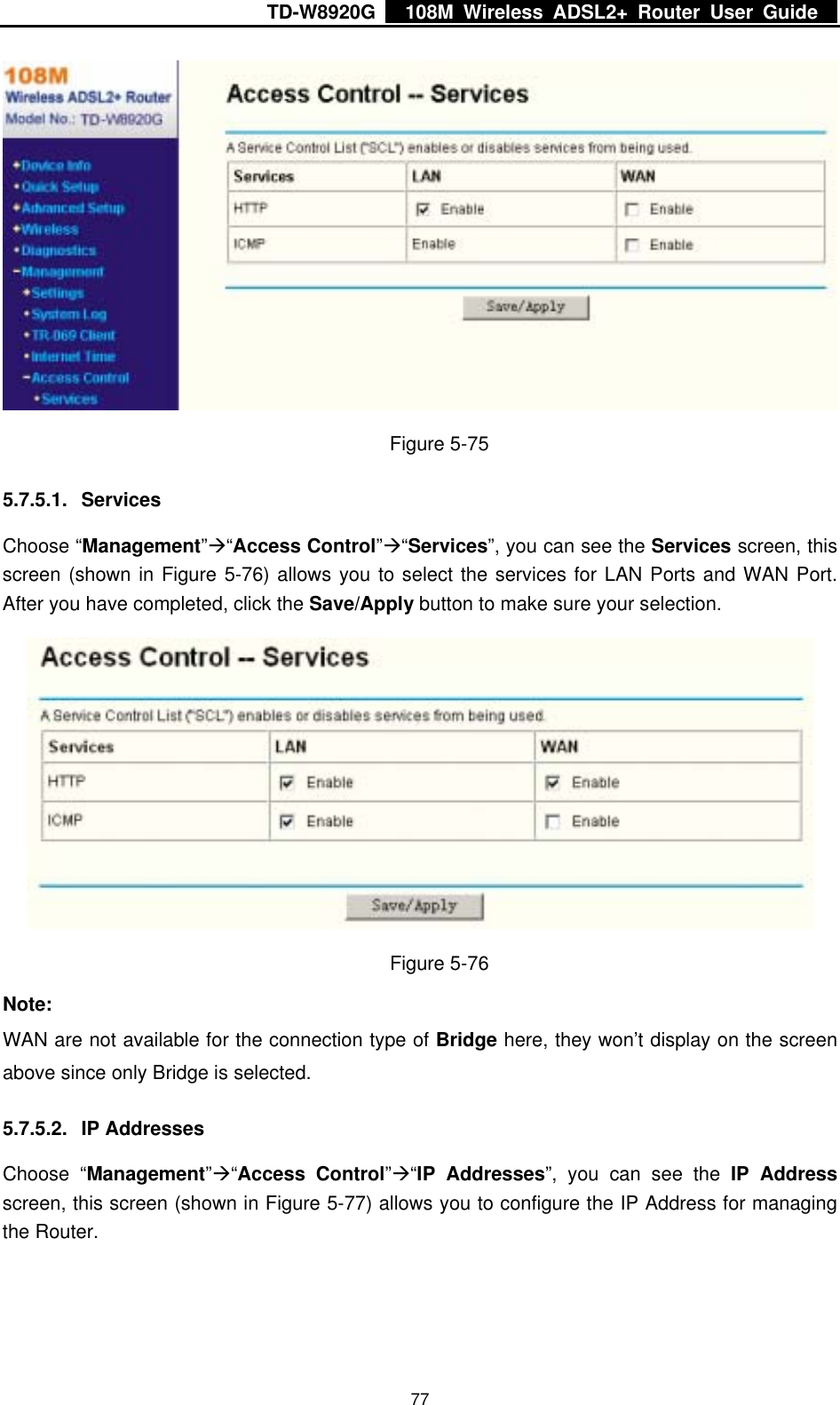 TD-W8920G    108M Wireless ADSL2+ Router User Guide    77 Figure 5-75 5.7.5.1. Services Choose “Management”Æ“Access Control”Æ“Services”, you can see the Services screen, this screen (shown in Figure 5-76) allows you to select the services for LAN Ports and WAN Port. After you have completed, click the Save/Apply button to make sure your selection.  Figure 5-76 Note: WAN are not available for the connection type of Bridge here, they won’t display on the screen above since only Bridge is selected. 5.7.5.2. IP Addresses Choose “Management”Æ“Access Control”Æ“IP Addresses”, you can see the IP Address screen, this screen (shown in Figure 5-77) allows you to configure the IP Address for managing the Router. 