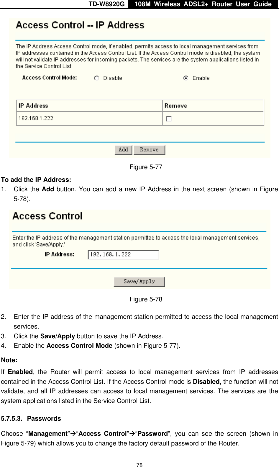 TD-W8920G    108M Wireless ADSL2+ Router User Guide    78 Figure 5-77 To add the IP Address: 1. Click the Add button. You can add a new IP Address in the next screen (shown in Figure 5-78).  Figure 5-78 2.  Enter the IP address of the management station permitted to access the local management services. 3. Click the Save/Apply button to save the IP Address. 4. Enable the Access Control Mode (shown in Figure 5-77). Note: If  Enabled, the Router will permit access to local management services from IP addresses contained in the Access Control List. If the Access Control mode is Disabled, the function will not validate, and all IP addresses can access to local management services. The services are the system applications listed in the Service Control List. 5.7.5.3. Passwords Choose “Management”Æ“Access Control”Æ“Password”, you can see the screen (shown in Figure 5-79) which allows you to change the factory default password of the Router. 