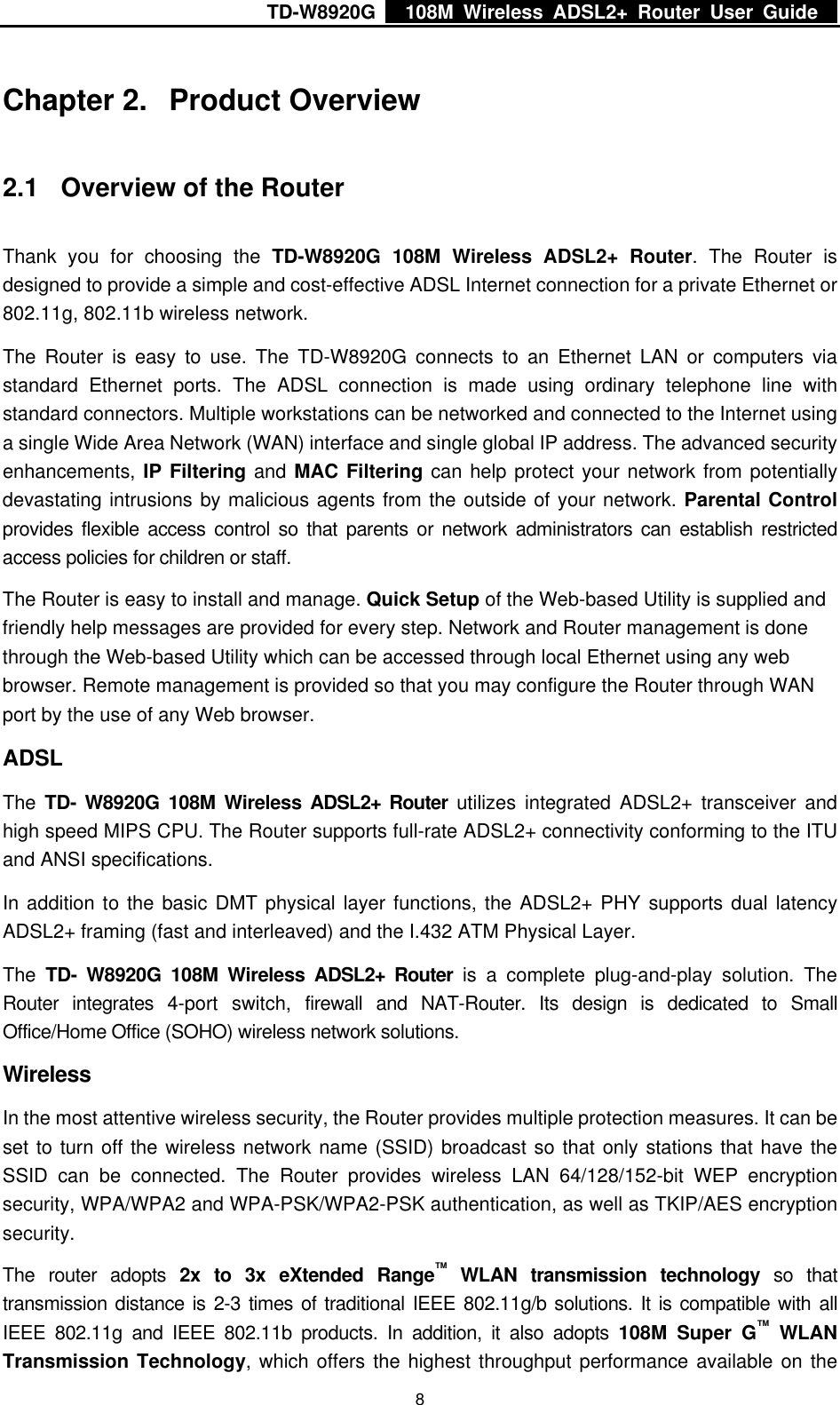 TD-W8920G    108M Wireless ADSL2+ Router User Guide    8 Chapter 2.  Product Overview 2.1  Overview of the Router Thank you for choosing the TD-W8920G 108M Wireless ADSL2+ Router. The Router is designed to provide a simple and cost-effective ADSL Internet connection for a private Ethernet or 802.11g, 802.11b wireless network. The Router is easy to use. The TD-W8920G connects to an Ethernet LAN or computers via standard Ethernet ports. The ADSL connection is made using ordinary telephone line with standard connectors. Multiple workstations can be networked and connected to the Internet using a single Wide Area Network (WAN) interface and single global IP address. The advanced security enhancements, IP Filtering and MAC Filtering can help protect your network from potentially devastating intrusions by malicious agents from the outside of your network. Parental Control provides flexible access control so that parents or network administrators can establish restricted access policies for children or staff. The Router is easy to install and manage. Quick Setup of the Web-based Utility is supplied and friendly help messages are provided for every step. Network and Router management is done through the Web-based Utility which can be accessed through local Ethernet using any web browser. Remote management is provided so that you may configure the Router through WAN port by the use of any Web browser. ADSL The  TD- W8920G 108M Wireless ADSL2+ Router utilizes integrated ADSL2+ transceiver and high speed MIPS CPU. The Router supports full-rate ADSL2+ connectivity conforming to the ITU and ANSI specifications. In addition to the basic DMT physical layer functions, the ADSL2+ PHY supports dual latency ADSL2+ framing (fast and interleaved) and the I.432 ATM Physical Layer.   The  TD- W8920G 108M Wireless ADSL2+ Router is a complete plug-and-play solution. The Router integrates 4-port switch, firewall and NAT-Router. Its design is dedicated to Small Office/Home Office (SOHO) wireless network solutions.   Wireless In the most attentive wireless security, the Router provides multiple protection measures. It can be set to turn off the wireless network name (SSID) broadcast so that only stations that have the SSID can be connected. The Router provides wireless LAN 64/128/152-bit WEP encryption security, WPA/WPA2 and WPA-PSK/WPA2-PSK authentication, as well as TKIP/AES encryption security. The router adopts 2x to 3x eXtended Range™ WLAN transmission technology so that transmission distance is 2-3 times of traditional IEEE 802.11g/b solutions. It is compatible with all IEEE 802.11g and IEEE 802.11b products. In addition, it also adopts 108M Super G™ WLAN Transmission Technology, which offers the highest throughput performance available on the 