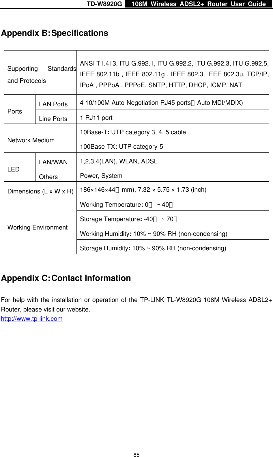 TD-W8920G    108M Wireless ADSL2+ Router User Guide    85Appendix B: Specifications Supporting Standardsand Protocols ANSI T1.413, ITU G.992.1, ITU G.992.2, ITU G.992.3, ITU G.992.5,IEEE 802.11b , IEEE 802.11g , IEEE 802.3, IEEE 802.3u, TCP/IP,IPoA , PPPoA , PPPoE, SNTP, HTTP, DHCP, ICMP, NAT LAN Ports  4 10/100M Auto-Negotiation RJ45 ports（Auto MDI/MDIX) Ports  Line Ports  1 RJ11 port 10Base-T: UTP category 3, 4, 5 cable  Network Medium  100Base-TX: UTP category-5   LAN/WAN  1,2,3,4(LAN), WLAN, ADSL LED  Others  Power, System Dimensions (L x W x H)  186×146×44（mm), 7.32 × 5.75 × 1.73 (inch) Working Temperature: 0 ~ 40℃℃ Storage Temperature: -40℃ ~ 70℃ Working Humidity: 10% ~ 90% RH (non-condensing) Working Environment Storage Humidity: 10% ~ 90% RH (non-condensing) Appendix C: Contact Information For help with the installation or operation of the TP-LINK TL-W8920G 108M Wireless ADSL2+ Router, please visit our website. http://www.tp-link.com 