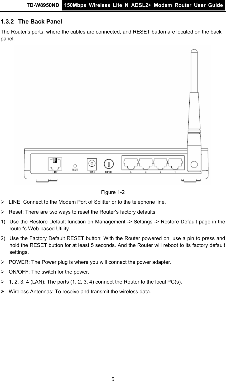 TD-W8950ND  150Mbps Wireless Lite N ADSL2+ Modem Router User Guide  1.3.2  The Back Panel The Router&apos;s ports, where the cables are connected, and RESET button are located on the back panel.  Figure 1-2 ¾  LINE: Connect to the Modem Port of Splitter or to the telephone line. ¾  Reset: There are two ways to reset the Router&apos;s factory defaults. 1)  Use the Restore Default function on Management -&gt; Settings -&gt; Restore Default page in the router&apos;s Web-based Utility. 2)  Use the Factory Default RESET button: With the Router powered on, use a pin to press and hold the RESET button for at least 5 seconds. And the Router will reboot to its factory default settings. ¾  POWER: The Power plug is where you will connect the power adapter. ¾  ON/OFF: The switch for the power. ¾  1, 2, 3, 4 (LAN): The ports (1, 2, 3, 4) connect the Router to the local PC(s). ¾  Wireless Antennas: To receive and transmit the wireless data. 5 