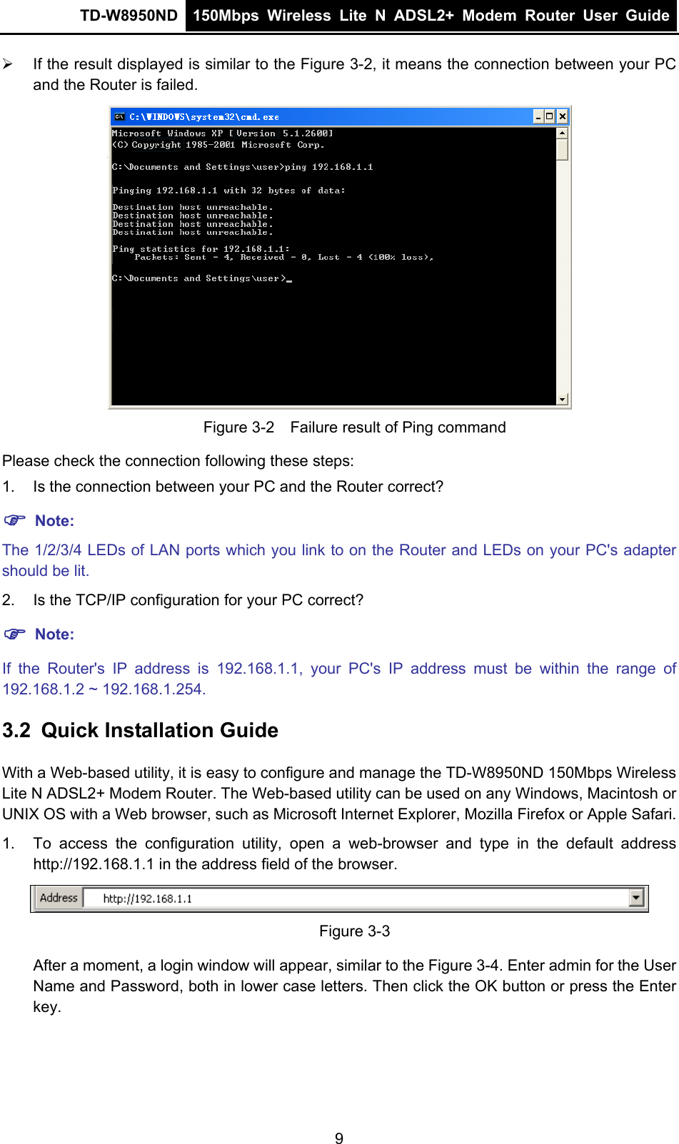 TD-W8950ND  150Mbps Wireless Lite N ADSL2+ Modem Router User Guide  ¾  If the result displayed is similar to the Figure 3-2, it means the connection between your PC and the Router is failed.    Figure 3-2    Failure result of Ping command Please check the connection following these steps: 1.  Is the connection between your PC and the Router correct? ) Note: The 1/2/3/4 LEDs of LAN ports which you link to on the Router and LEDs on your PC&apos;s adapter should be lit. 2.  Is the TCP/IP configuration for your PC correct? ) Note: If the Router&apos;s IP address is 192.168.1.1, your PC&apos;s IP address must be within the range of 192.168.1.2 ~ 192.168.1.254. 3.2  Quick Installation Guide With a Web-based utility, it is easy to configure and manage the TD-W8950ND 150Mbps Wireless Lite N ADSL2+ Modem Router. The Web-based utility can be used on any Windows, Macintosh or UNIX OS with a Web browser, such as Microsoft Internet Explorer, Mozilla Firefox or Apple Safari. 1.  To access the configuration utility, open a web-browser and type in the default address http://192.168.1.1 in the address field of the browser.  Figure 3-3 After a moment, a login window will appear, similar to the Figure 3-4. Enter admin for the User Name and Password, both in lower case letters. Then click the OK button or press the Enter key. 9 