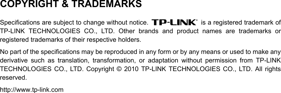  COPYRIGHT &amp; TRADEMARKS Specifications are subject to change without notice.   is a registered trademark of TP-LINK TECHNOLOGIES CO., LTD. Other brands and product names are trademarks or registered trademarks of their respective holders. No part of the specifications may be reproduced in any form or by any means or used to make any derivative such as translation, transformation, or adaptation without permission from TP-LINK TECHNOLOGIES CO., LTD. Copyright © 2010 TP-LINK TECHNOLOGIES CO., LTD. All rights reserved. http://www.tp-link.com  