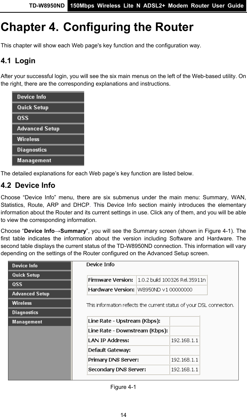 TD-W8950ND  150Mbps Wireless Lite N ADSL2+ Modem Router User Guide  Chapter 4. Configuring the Router This chapter will show each Web page&apos;s key function and the configuration way. 4.1  Login After your successful login, you will see the six main menus on the left of the Web-based utility. On the right, there are the corresponding explanations and instructions.  The detailed explanations for each Web page’s key function are listed below. 4.2  Device Info Choose “Device Info” menu, there are six submenus under the main menu: Summary, WAN, Statistics, Route, ARP and DHCP. This Device Info section mainly introduces the elementary information about the Router and its current settings in use. Click any of them, and you will be able to view the corresponding information. Choose “Device Info→Summary”, you will see the Summary screen (shown in Figure 4-1). The first table indicates the information about the version including Software and Hardware. The second table displays the current status of the TD-W8950ND connection. This information will vary depending on the settings of the Router configured on the Advanced Setup screen.  Figure 4-1 14 