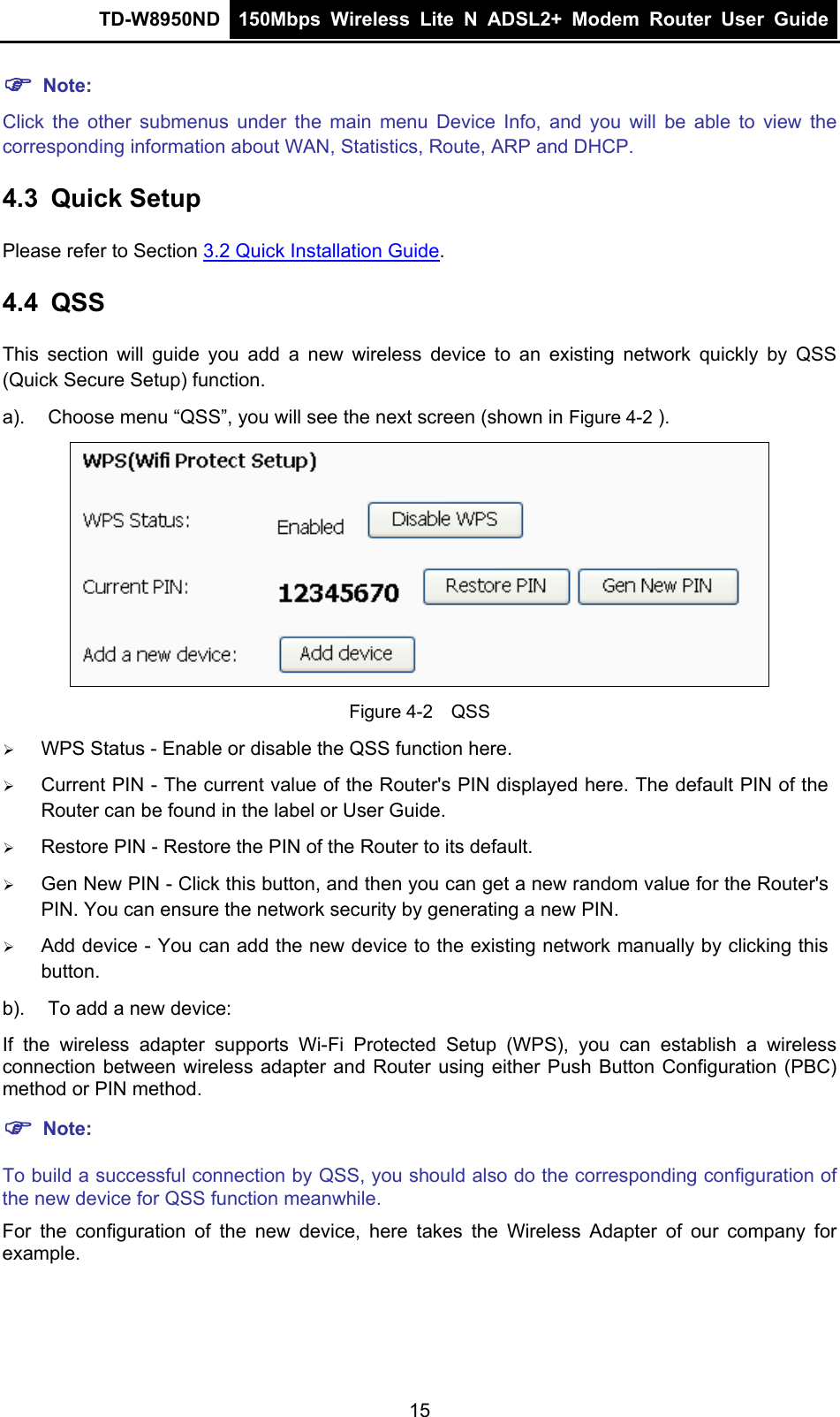 TD-W8950ND  150Mbps Wireless Lite N ADSL2+ Modem Router User Guide  ) Note: Click the other submenus under the main menu Device Info, and you will be able to view the corresponding information about WAN, Statistics, Route, ARP and DHCP. 4.3  Quick Setup Please refer to Section 3.2 Quick Installation Guide. 4.4  QSS This section will guide you add a new wireless device to an existing network quickly by QSS (Quick Secure Setup) function.   a).  Choose menu “QSS”, you will see the next screen (shown in Figure 4-2 ).  Figure 4-2    QSS ¾ WPS Status - Enable or disable the QSS function here.   ¾ Current PIN - The current value of the Router&apos;s PIN displayed here. The default PIN of the Router can be found in the label or User Guide.   ¾ Restore PIN - Restore the PIN of the Router to its default.   ¾ Gen New PIN - Click this button, and then you can get a new random value for the Router&apos;s PIN. You can ensure the network security by generating a new PIN.   ¾ Add device - You can add the new device to the existing network manually by clicking this button.  b).  To add a new device: If the wireless adapter supports Wi-Fi Protected Setup (WPS), you can establish a wireless connection between wireless adapter and Router using either Push Button Configuration (PBC) method or PIN method. ) Note: To build a successful connection by QSS, you should also do the corresponding configuration of the new device for QSS function meanwhile. For the configuration of the new device, here takes the Wireless Adapter of our company for example. 15 