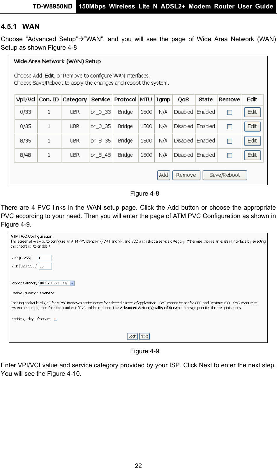 TD-W8950ND  150Mbps Wireless Lite N ADSL2+ Modem Router User Guide  4.5.1  WAN Choose “Advanced Setup”Æ”WAN”, and you will see the page of Wide Area Network (WAN) Setup as shown Figure 4-8  Figure 4-8 e WAN setup page. Click the Add button or choose the appropriate PVC according to your need. Then you will enter the page of ATM PVC Configuration as shown in Figure 4-9. There are 4 PVC links in th Figure 4-9 Enter VPI/VCI value and service category provided by your ISP. Click Next to enter the next step. You will see the Figure 4-10. 22 