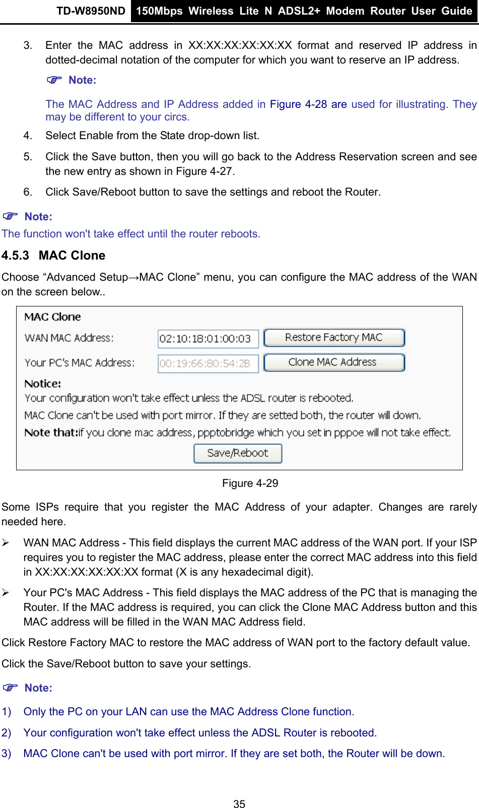 TD-W8950ND  150Mbps Wireless Lite N ADSL2+ Modem Router User Guide  3.  Enter the MAC address in XX:XX:XX:XX:XX:XX format and reserved IP address in dotted-decimal notation of the computer for which you want to reserve an IP address.   ) Note: The MAC Address and IP Address added in Figure 4-28 are used for illustrating. They may be different to your circs. 4.  Select Enable from the State drop-down list.   5.  Click the Save button, then you will go back to the Address Reservation screen and see the new entry as shown in Figure 4-27. 6.  Click Save/Reboot button to save the settings and reboot the Router. ) Note: The function won&apos;t take effect until the router reboots. 4.5.3  MAC Clone Choose “Advanced Setup→MAC Clone” menu, you can configure the MAC address of the WAN on the screen below..  Figure 4-29 Some ISPs require that you register the MAC Address of your adapter. Changes are rarely needed here. ¾  WAN MAC Address - This field displays the current MAC address of the WAN port. If your ISP requires you to register the MAC address, please enter the correct MAC address into this field in XX:XX:XX:XX:XX:XX format (X is any hexadecimal digit).   ¾  Your PC&apos;s MAC Address - This field displays the MAC address of the PC that is managing the Router. If the MAC address is required, you can click the Clone MAC Address button and this MAC address will be filled in the WAN MAC Address field. Click Restore Factory MAC to restore the MAC address of WAN port to the factory default value. Click the Save/Reboot button to save your settings. ) Note:  1)  Only the PC on your LAN can use the MAC Address Clone function. 2)  Your configuration won&apos;t take effect unless the ADSL Router is rebooted. 3)  MAC Clone can&apos;t be used with port mirror. If they are set both, the Router will be down. 35 