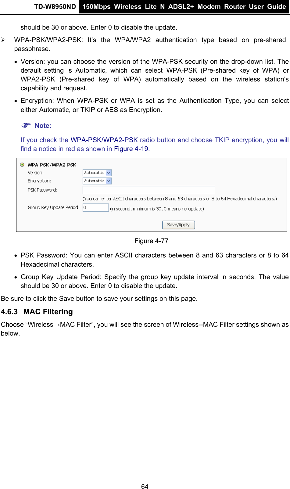 TD-W8950ND  150Mbps Wireless Lite N ADSL2+ Modem Router User Guide  should be 30 or above. Enter 0 to disable the update. ¾  WPA-PSK/WPA2-PSK: It’s the WPA/WPA2 authentication type based on pre-shared passphrase.  • Version: you can choose the version of the WPA-PSK security on the drop-down list. The default setting is Automatic, which can select WPA-PSK (Pre-shared key of WPA) or WPA2-PSK (Pre-shared key of WPA) automatically based on the wireless station&apos;s capability and request. • Encryption: When WPA-PSK or WPA is set as the Authentication Type, you can select either Automatic, or TKIP or AES as Encryption. ) Note:  If you check the WPA-PSK/WPA2-PSK radio button and choose TKIP encryption, you will find a notice in red as shown in Figure 4-19.  Figure 4-77 • PSK Password: You can enter ASCII characters between 8 and 63 characters or 8 to 64 Hexadecimal characters. • Group Key Update Period: Specify the group key update interval in seconds. The value should be 30 or above. Enter 0 to disable the update. Be sure to click the Save button to save your settings on this page. 4.6.3  MAC Filtering Choose “Wireless→MAC Filter”, you will see the screen of Wireless--MAC Filter settings shown as below. 64 
