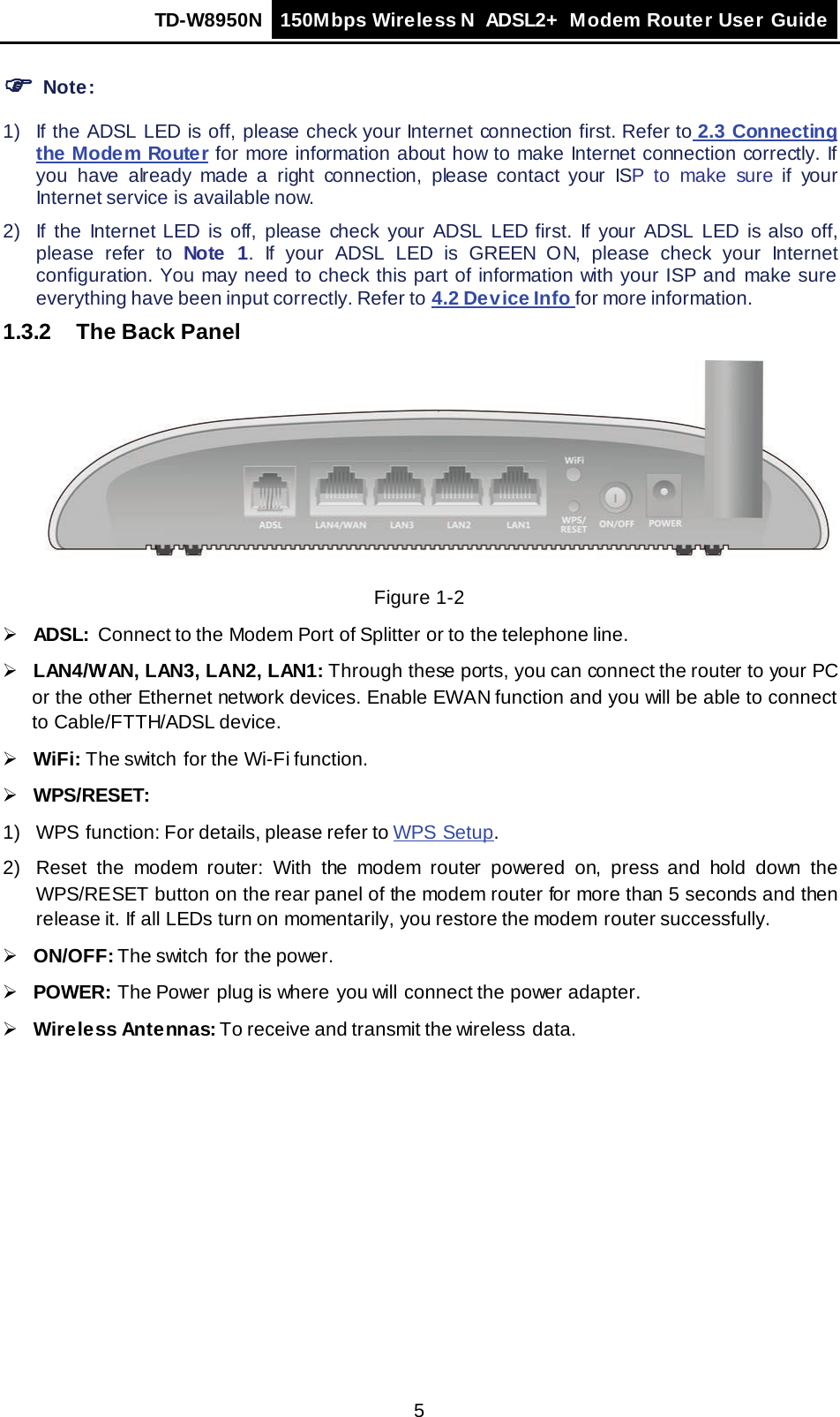 TD-W8950N 150Mbps Wireless N  ADSL2+ Modem Router User Guide  5  Note: 1) If the ADSL LED is off, please check your Internet connection first. Refer to 2.3 Connecting the Modem Router for more information about how to make Internet connection correctly. If you have already made a right connection, please contact your ISP to make sure if your Internet service is available now. 2) If the Internet LED is off, please check your ADSL LED first. If your ADSL LED is also off, please refer to Note  1. If your ADSL LED is GREEN ON, please check your Internet configuration. You may need to check this part of information with your ISP and make sure everything have been input correctly. Refer to 4.2 Device Info for more information. 1.3.2 The Back Panel  Figure 1-2  ADSL:  Connect to the Modem Port of Splitter or to the telephone line.  LAN4/WAN, LAN3, LAN2, LAN1: Through these ports, you can connect the router to your PC or the other Ethernet network devices. Enable EWAN function and you will be able to connect to Cable/FTTH/ADSL device.  WiFi: The switch for the Wi-Fi function.  WPS/RESET:   1) WPS function: For details, please refer to WPS Setup. 2) Reset the modem router: With the modem router powered on, press and hold down the WPS/RESET button on the rear panel of the modem router for more than 5 seconds and then release it. If all LEDs turn on momentarily, you restore the modem  router successfully.  ON/OFF: The switch  for the power.  POWER: The Power plug is where  you will connect the power adapter.  Wireless Antennas: To receive and transmit the wireless data. 