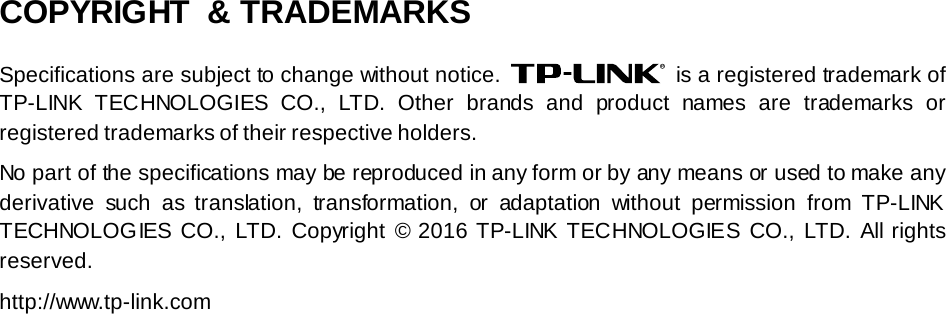   COPYRIGHT  &amp; TRADEMARKS Specifications are subject to change without notice.   is a registered trademark of TP-LINK TECHNOLOGIES CO., LTD.  Other brands and product names are trademarks or registered trademarks of their respective holders. No part of the specifications may be reproduced in any form or by any means or used to make any derivative such as translation, transformation, or adaptation without permission from TP-LINK TECHNOLOGIES CO., LTD.  Copyright © 2016 TP-LINK TECHNOLOGIES CO., LTD.  All rights reserved. http://www.tp-link.com 
