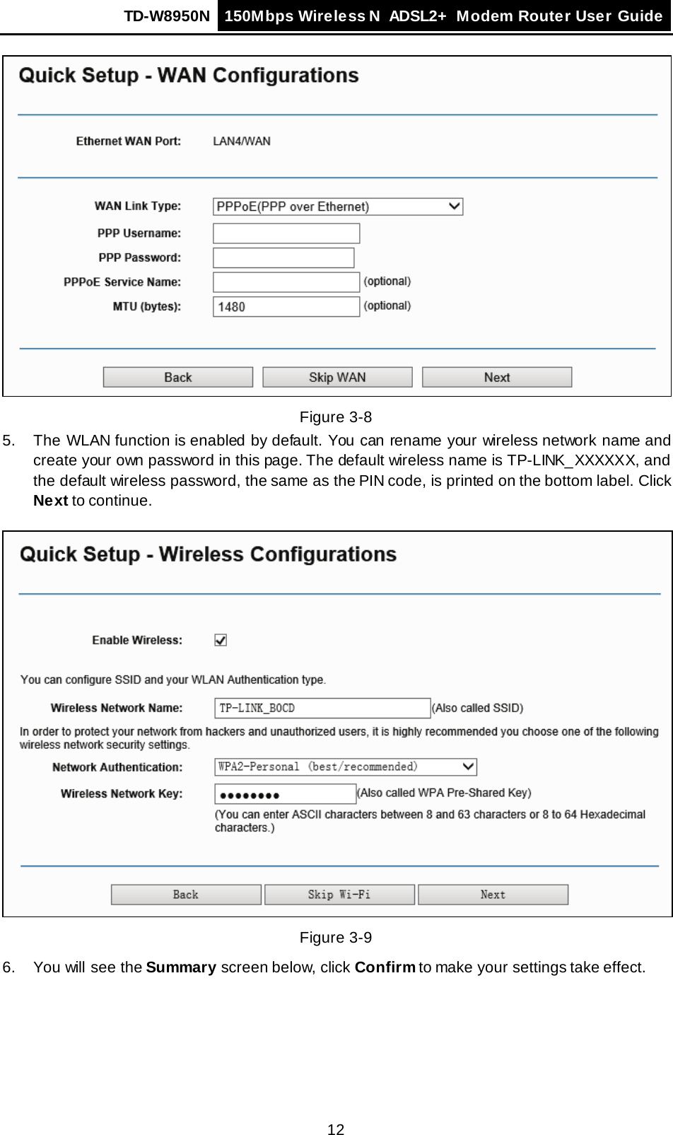 TD-W8950N 150Mbps Wireless N  ADSL2+ Modem Router User Guide  12  Figure 3-8 5. The WLAN function is enabled by default. You can rename your wireless network name and create your own password in this page. The default wireless name is TP-LINK_XXXXXX, and the default wireless password, the same as the PIN code, is printed on the bottom label. Click Next to continue.    Figure 3-9 6. You will see the Summary screen below, click Confirm to make your settings take effect. 