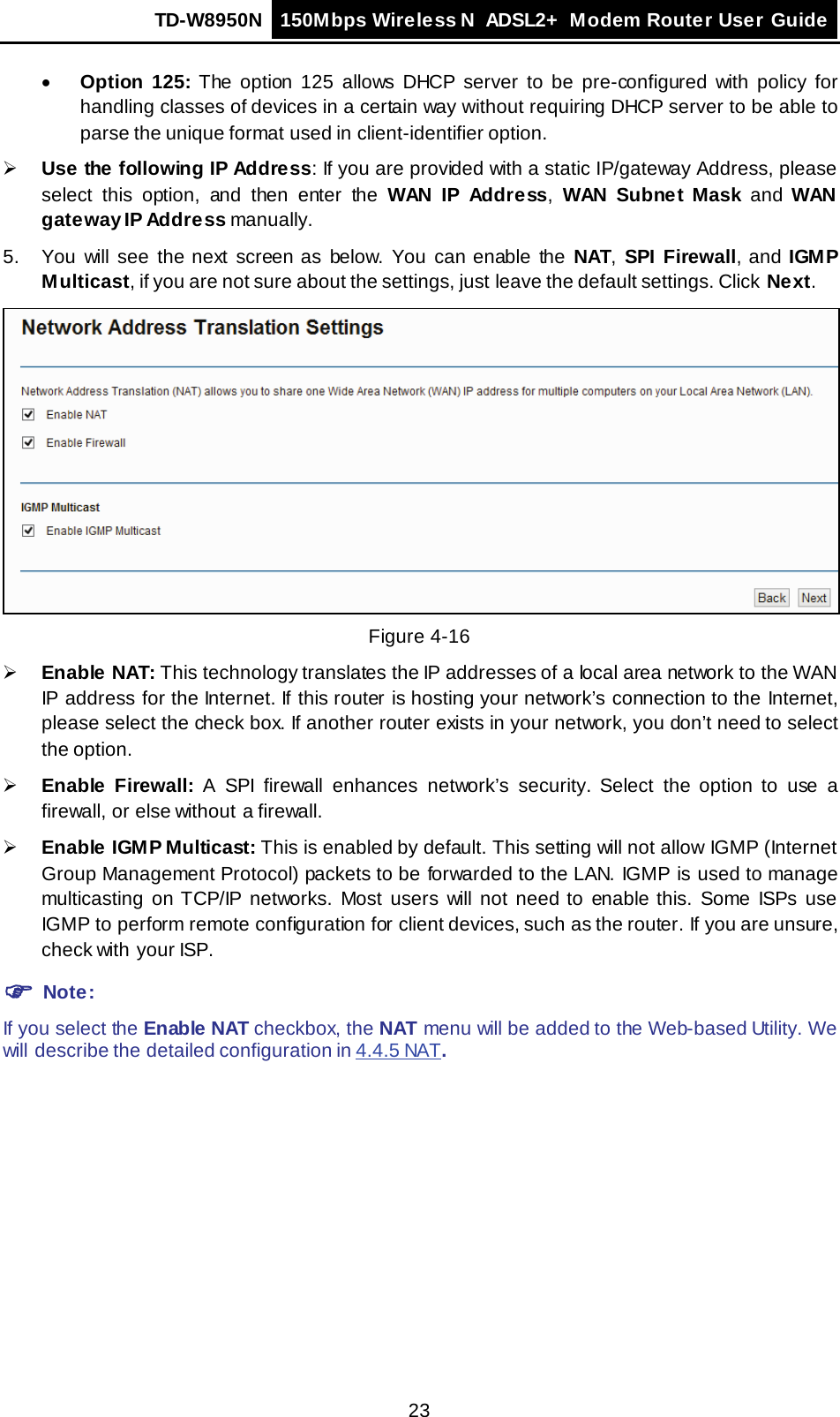 TD-W8950N 150Mbps Wireless N  ADSL2+ Modem Router User Guide  23 • Option 125: The option 125 allows DHCP server to be pre-configured with policy for handling classes of devices in a certain way without requiring DHCP server to be able to parse the unique format used in client-identifier option.   Use the following IP Address: If you are provided with a static IP/gateway Address, please select  this option,  and  then enter the WAN IP Address,  WAN Subnet Mask and  WAN gateway IP Address manually. 5.  You will see the next screen as below. You can enable the NAT,  SPI  Firewall,  and IGM P Multicast, if you are not sure about the settings, just leave the default settings. Click Next.  Figure 4-16  Enable NAT: This technology translates the IP addresses of a local area network to the WAN IP address for the Internet. If this router is hosting your network’s connection to the Internet, please select the check box. If another router exists in your network, you don’t need to select the option.  Enable Firewall:  A  SPI  firewall enhances network’s security.  Select the option to use a firewall, or else without a firewall.  Enable IGMP Multicast: This is enabled by default. This setting will not allow IGMP (Internet Group Management Protocol) packets to be forwarded to the LAN. IGMP is used to manage multicasting on TCP/IP networks. Most users will not need to enable this. Some ISPs use IGMP to perform remote configuration for client devices, such as the router. If you are unsure, check with your ISP.  Note: If you select the Enable NAT checkbox, the NAT menu will be added to the Web-based Utility. We will describe the detailed configuration in 4.4.5 NAT. 