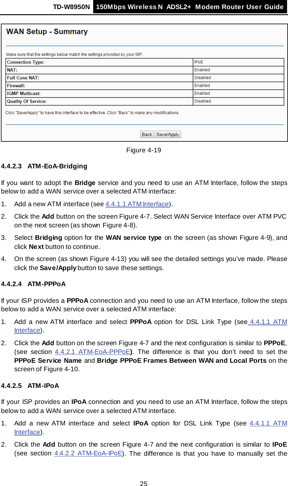 TD-W8950N 150Mbps Wireless N  ADSL2+ Modem Router User Guide  25  Figure 4-19 4.4.2.3 ATM -EoA-Bridging If you want to adopt the Bridge service and you need to use an ATM Interface, follow the steps below to add a WAN  service over a selected ATM interface: 1.  Add a new ATM interface (see 4.4.1.1 ATM Interface). 2. Click the Add button on the screen Figure 4-7. Select WAN Service Interface over ATM PVC on the next screen (as shown Figure 4-8). 3.  Select Bridging option for the WAN service type on the screen (as shown Figure 4-9), and click Next button to continue. 4. On the screen (as shown Figure 4-13) you will see the detailed settings you’ve made. Please click the Save/Apply button to save these settings. 4.4.2.4 ATM -PPPoA If your ISP provides a PPPoA connection and you need to use an ATM Interface, follow the steps below to add a WAN  service over a selected ATM interface: 1.  Add a new ATM  interface and select PPPoA option for DSL Link Type (see 4.4.1.1 ATM Interface). 2. Click the Add button on the screen Figure 4-7 and the next configuration is similar to PPPoE, (see section 4.4.2.1 ATM-EoA-PPPoE).  The difference is that you don’t need to set the PPPoE Service Name and Bridge PPPoE Frames Between WAN and Local Ports on the screen of Figure 4-10. 4.4.2.5 ATM -IPoA If your ISP provides an IPoA connection and you need to use an ATM Interface, follow the steps below to add a WAN  service over a selected ATM interface. 1.  Add a new ATM  interface and select IPoA option for DSL Link Type (see 4.4.1.1 ATM Interface). 2. Click the Add button on the screen Figure 4-7 and the next configuration is similar to IPoE (see section 4.4.2.2 ATM-EoA-IPoE).  The difference is that you have to manually set the 