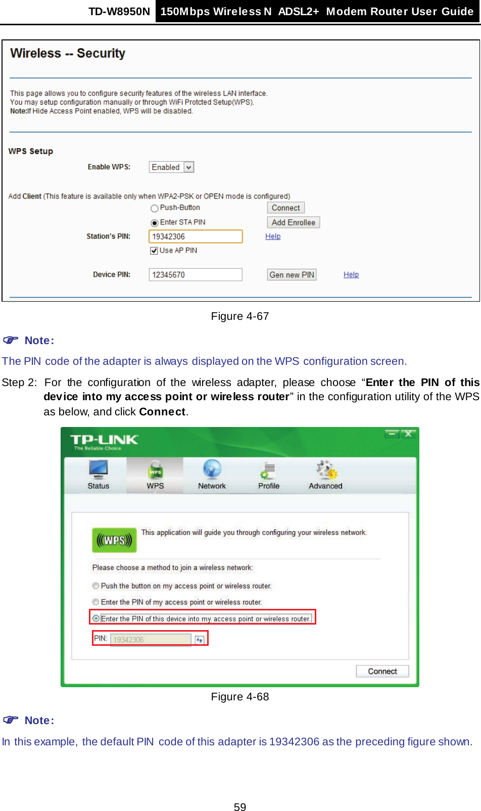TD-W8950N 150Mbps Wireless N  ADSL2+ Modem Router User Guide  59  Figure 4-67  Note: The PIN  code of the adapter is always  displayed on the WPS configuration screen. Step 2: For the configuration of the wireless adapter, please  choose  “Enter the PIN of this device into my access point or wireless router” in the configuration utility of the WPS as below, and click Connect.   Figure 4-68  Note: In this example,  the default PIN  code of this adapter is 19342306 as the preceding figure shown. 