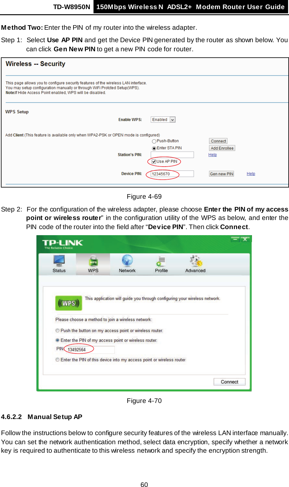 TD-W8950N 150Mbps Wireless N  ADSL2+ Modem Router User Guide  60 Method Two: Enter the PIN  of my router into the wireless adapter. Step 1: Select Use AP PIN and get the Device PIN generated by the router as shown below. You can click Gen New PIN to get a new  PIN  code for router.  Figure 4-69 Step 2: For the configuration of the wireless adapter, please choose Enter the PIN of my access point or wireless router” in the configuration utility of the WPS as below, and enter the PIN  code of the router into the field after “Device PIN”. Then click Connect.  Figure 4-70 4.6.2.2 Manual Setup AP Follow the instructions below to configure security features of the wireless LAN interface manually. You can set the network authentication method, select data encryption, specify whether a network key is required to authenticate to this wireless network and specify the encryption strength. 