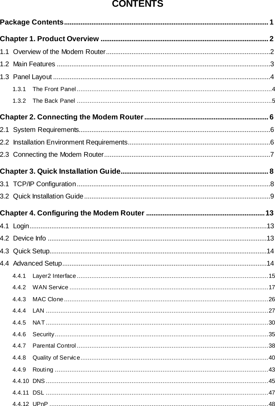   CONTENTS Package Contents ................................................................................................................ 1 Chapter 1. Product Overview ............................................................................................ 2 1.1 Overview of the Modem Router ..........................................................................................2 1.2 Main Features .....................................................................................................................3 1.3 Panel Layout .......................................................................................................................4 1.3.1 The Front Panel ...........................................................................................................4 1.3.2 The Back Panel ...........................................................................................................5 Chapter 2. Connecting the Modem Router .................................................................... 6 2.1 System Requirements.........................................................................................................6 2.2 Installation Environment Requirements..............................................................................6 2.3 Connecting the Modem Router...........................................................................................7 Chapter 3. Quick Installation Guide................................................................................. 8 3.1 TCP/IP Configuration ..........................................................................................................8 3.2 Quick Installation Guide ......................................................................................................9 Chapter 4. Configuring the Modem Router ................................................................. 13 4.1 Login..................................................................................................................................13 4.2 Device Info ........................................................................................................................13 4.3 Quick Setup.......................................................................................................................14 4.4 Advanced Setup................................................................................................................14 4.4.1 Layer2 Interface ......................................................................................................... 15 4.4.2 WAN Service ............................................................................................................. 17 4.4.3 MAC Clone ................................................................................................................ 26 4.4.4 LAN .......................................................................................................................... 27 4.4.5 NAT .......................................................................................................................... 30 4.4.6 Security ..................................................................................................................... 35 4.4.7 Parental Control ......................................................................................................... 38 4.4.8 Quality of Service....................................................................................................... 40 4.4.9 Routing ..................................................................................................................... 43 4.4.10 DNS  .......................................................................................................................... 45 4.4.11 DSL .......................................................................................................................... 47 4.4.12 UPnP ........................................................................................................................ 48 