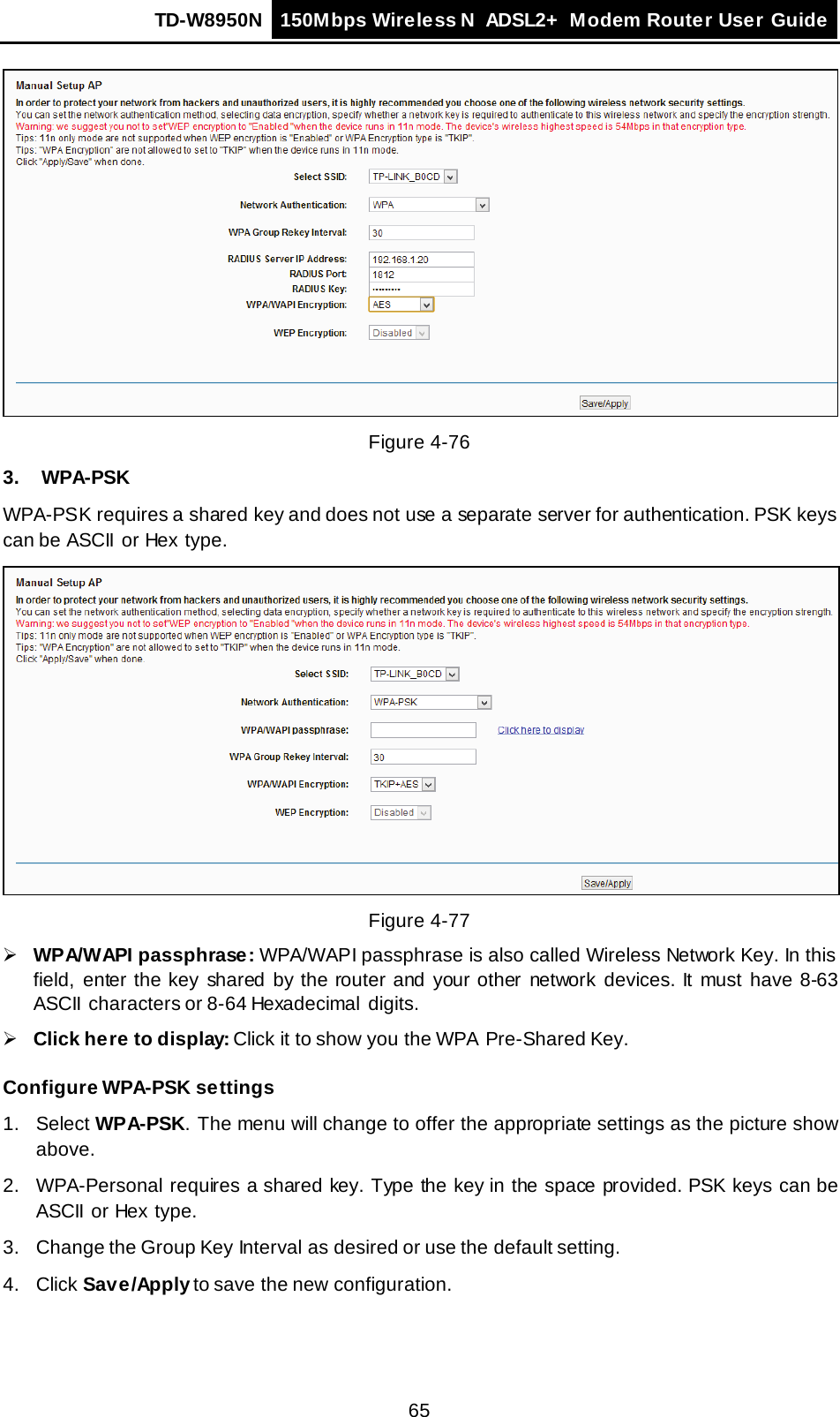 TD-W8950N 150Mbps Wireless N  ADSL2+ Modem Router User Guide  65  Figure 4-76 3. WPA-PSK WPA-PSK requires a shared key and does not use a separate server for authentication. PSK keys can be ASCII  or Hex  type.  Figure 4-77  WPA/WAPI passphrase: WPA/WAPI passphrase is also called Wireless Network Key. In this field, enter the key shared by the router and your other network devices. It must have  8-63 ASCII  characters or 8-64 Hexadecimal  digits.  Click here to display: Click it to show you the WPA Pre-Shared Key. Configure WPA-PSK settings 1.  Select WPA-PSK. The menu will change to offer the appropriate settings as the picture show above. 2. WPA-Personal requires a shared key. Type the key in the space provided. PSK keys can be ASCII or Hex type. 3. Change the Group Key Interval as desired or use the default setting. 4. Click Save/Apply to save the new  configuration. 
