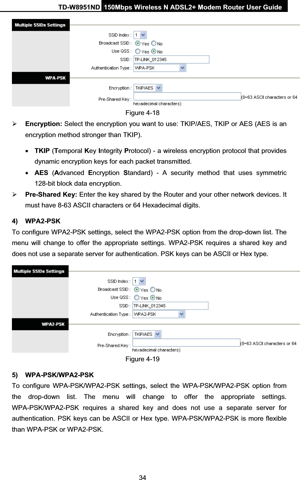 TD-W8951ND  150Mbps Wireless N ADSL2+ Modem Router User Guide34Figure 4-18 ¾Encryption: Select the encryption you want to use: TKIP/AES, TKIP or AES (AES is an encryption method stronger than TKIP). xTKIP (Temporal Key Integrity Protocol) - a wireless encryption protocol that provides dynamic encryption keys for each packet transmitted. xAES (Advanced  Encryption Standard) - A security method that uses symmetric 128-bit block data encryption. ¾Pre-Shared Key: Enter the key shared by the Router and your other network devices. It must have 8-63 ASCII characters or 64 Hexadecimal digits. 4) WPA2-PSK To configure WPA2-PSK settings, select the WPA2-PSK option from the drop-down list. The menu will change to offer the appropriate settings. WPA2-PSK requires a shared key and does not use a separate server for authentication. PSK keys can be ASCII or Hex type. Figure 4-19 5) WPA-PSK/WPA2-PSK To configure WPA-PSK/WPA2-PSK settings, select the WPA-PSK/WPA2-PSK option from the drop-down list. The menu will change to offer the appropriate settings. WPA-PSK/WPA2-PSK requires a shared key and does not use a separate server for authentication. PSK keys can be ASCII or Hex type. WPA-PSK/WPA2-PSK is more flexible than WPA-PSK or WPA2-PSK. 