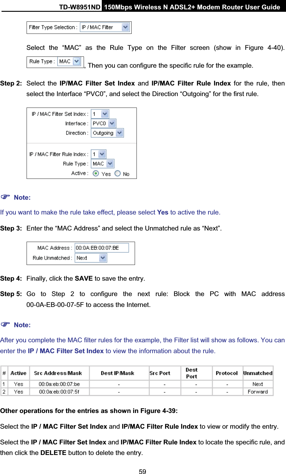 TD-W8951ND  150Mbps Wireless N ADSL2+ Modem Router User Guide59Select the “MAC” as the Rule Type on the Filter screen (show in Figure 4-40). , Then you can configure the specific rule for the example. Step 2:  Select the IP/MAC Filter Set Index and IP/MAC Filter Rule Index for the rule, then select the Interface “PVC0”, and select the Direction “Outgoing” for the first rule. )Note:If you want to make the rule take effect, please select Yes to active the rule. Step 3:  Enter the “MAC Address” and select the Unmatched rule as “Next”. Step 4:  Finally, click the SAVE to save the entry.Step 5:  Go to Step 2 to configure the next rule: Block the PC with MAC address 00-0A-EB-00-07-5F to access the Internet.)Note:After you complete the MAC filter rules for the example, the Filter list will show as follows. You can enter the IP / MAC Filter Set Index to view the information about the rule. Other operations for the entries as shown in Figure 4-39: Select the IP / MAC Filter Set Index and IP/MAC Filter Rule Index to view or modify the entry. Select the IP / MAC Filter Set Index and IP/MAC Filter Rule Index to locate the specific rule, and then click the DELETE button to delete the entry. 