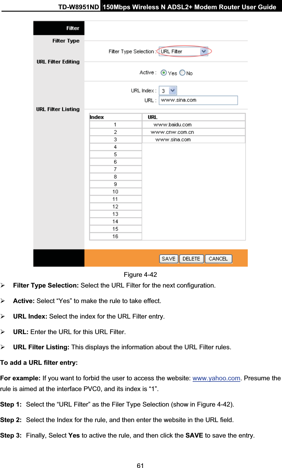 TD-W8951ND  150Mbps Wireless N ADSL2+ Modem Router User Guide61Figure 4-42 ¾Filter Type Selection: Select the URL Filter for the next configuration. ¾Active: Select “Yes” to make the rule to take effect. ¾URL Index: Select the index for the URL Filter entry. ¾URL: Enter the URL for this URL Filter. ¾URL Filter Listing: This displays the information about the URL Filter rules. To add a URL filter entry: For example: If you want to forbid the user to access the website: www.yahoo.com. Presume the rule is aimed at the interface PVC0, and its index is “1”.Step 1:  Select the “URL Filter” as the Filer Type Selection (show in Figure 4-42). Step 2:  Select the Index for the rule, and then enter the website in the URL field. Step 3:  Finally, Select Yes to active the rule, and then click the SAVE to save the entry.