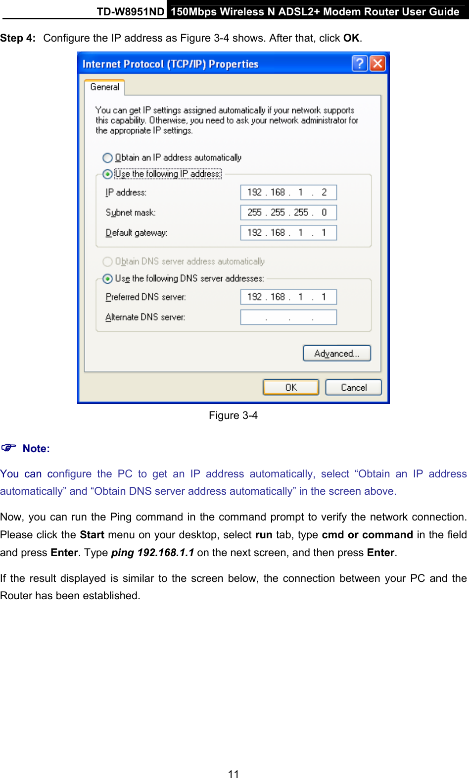 TD-W8951ND  150Mbps Wireless N ADSL2+ Modem Router User Guide Step 4:  Configure the IP address as Figure 3-4 shows. After that, click OK.  Figure 3-4 ) Note: You can configure the PC to get an IP address automatically, select “Obtain an IP address automatically” and “Obtain DNS server address automatically” in the screen above.   Now, you can run the Ping command in the command prompt to verify the network connection. Please click the Start menu on your desktop, select run tab, type cmd or command in the field and press Enter. Type ping 192.168.1.1 on the next screen, and then press Enter. If the result displayed is similar to the screen below, the connection between your PC and the Router has been established. 11 