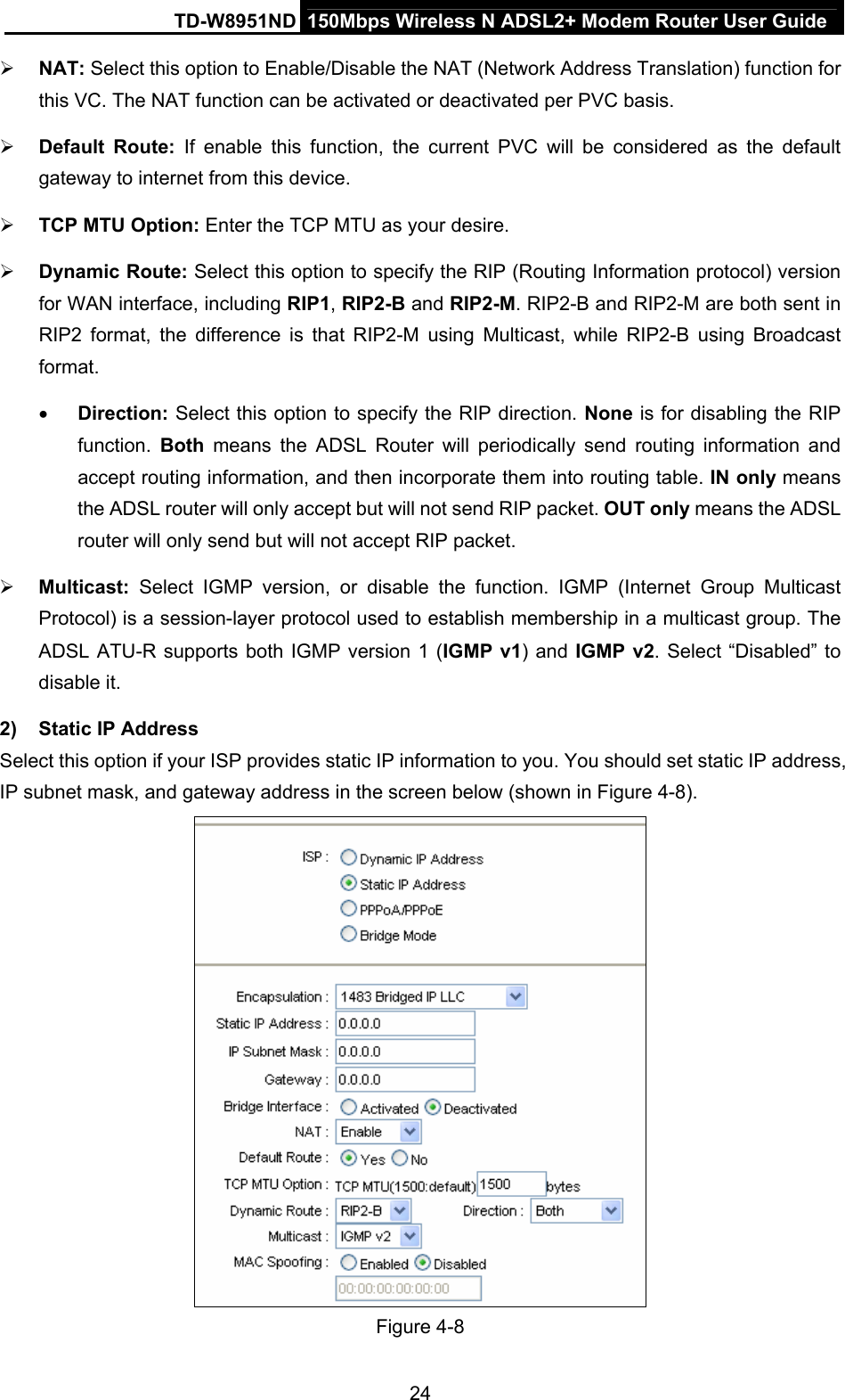 TD-W8951ND  150Mbps Wireless N ADSL2+ Modem Router User Guide ¾ NAT: Select this option to Enable/Disable the NAT (Network Address Translation) function for this VC. The NAT function can be activated or deactivated per PVC basis. ¾ Default Route: If enable this function, the current PVC will be considered as the default gateway to internet from this device. ¾ TCP MTU Option: Enter the TCP MTU as your desire. ¾ Dynamic Route: Select this option to specify the RIP (Routing Information protocol) version for WAN interface, including RIP1, RIP2-B and RIP2-M. RIP2-B and RIP2-M are both sent in RIP2 format, the difference is that RIP2-M using Multicast, while RIP2-B using Broadcast format.  • Direction: Select this option to specify the RIP direction. None is for disabling the RIP function.  Both means the ADSL Router will periodically send routing information and accept routing information, and then incorporate them into routing table. IN only means the ADSL router will only accept but will not send RIP packet. OUT only means the ADSL router will only send but will not accept RIP packet. ¾ Multicast:  Select IGMP version, or disable the function. IGMP (Internet Group Multicast Protocol) is a session-layer protocol used to establish membership in a multicast group. The ADSL ATU-R supports both IGMP version 1 (IGMP v1) and IGMP v2. Select “Disabled” to disable it. 2)  Static IP Address Select this option if your ISP provides static IP information to you. You should set static IP address, IP subnet mask, and gateway address in the screen below (shown in Figure 4-8).  Figure 4-8 24 