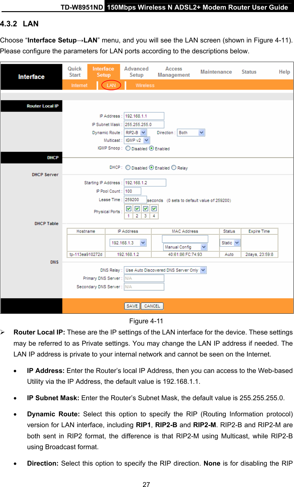 TD-W8951ND  150Mbps Wireless N ADSL2+ Modem Router User Guide 4.3.2  LAN Choose “Interface Setup→LAN” menu, and you will see the LAN screen (shown in Figure 4-11). Please configure the parameters for LAN ports according to the descriptions below.  Figure 4-11 ¾ Router Local IP: These are the IP settings of the LAN interface for the device. These settings may be referred to as Private settings. You may change the LAN IP address if needed. The LAN IP address is private to your internal network and cannot be seen on the Internet. • IP Address: Enter the Router’s local IP Address, then you can access to the Web-based Utility via the IP Address, the default value is 192.168.1.1. • IP Subnet Mask: Enter the Router’s Subnet Mask, the default value is 255.255.255.0. • Dynamic Route: Select this option to specify the RIP (Routing Information protocol) version for LAN interface, including RIP1, RIP2-B and RIP2-M. RIP2-B and RIP2-M are both sent in RIP2 format, the difference is that RIP2-M using Multicast, while RIP2-B using Broadcast format. • Direction: Select this option to specify the RIP direction. None is for disabling the RIP 27 