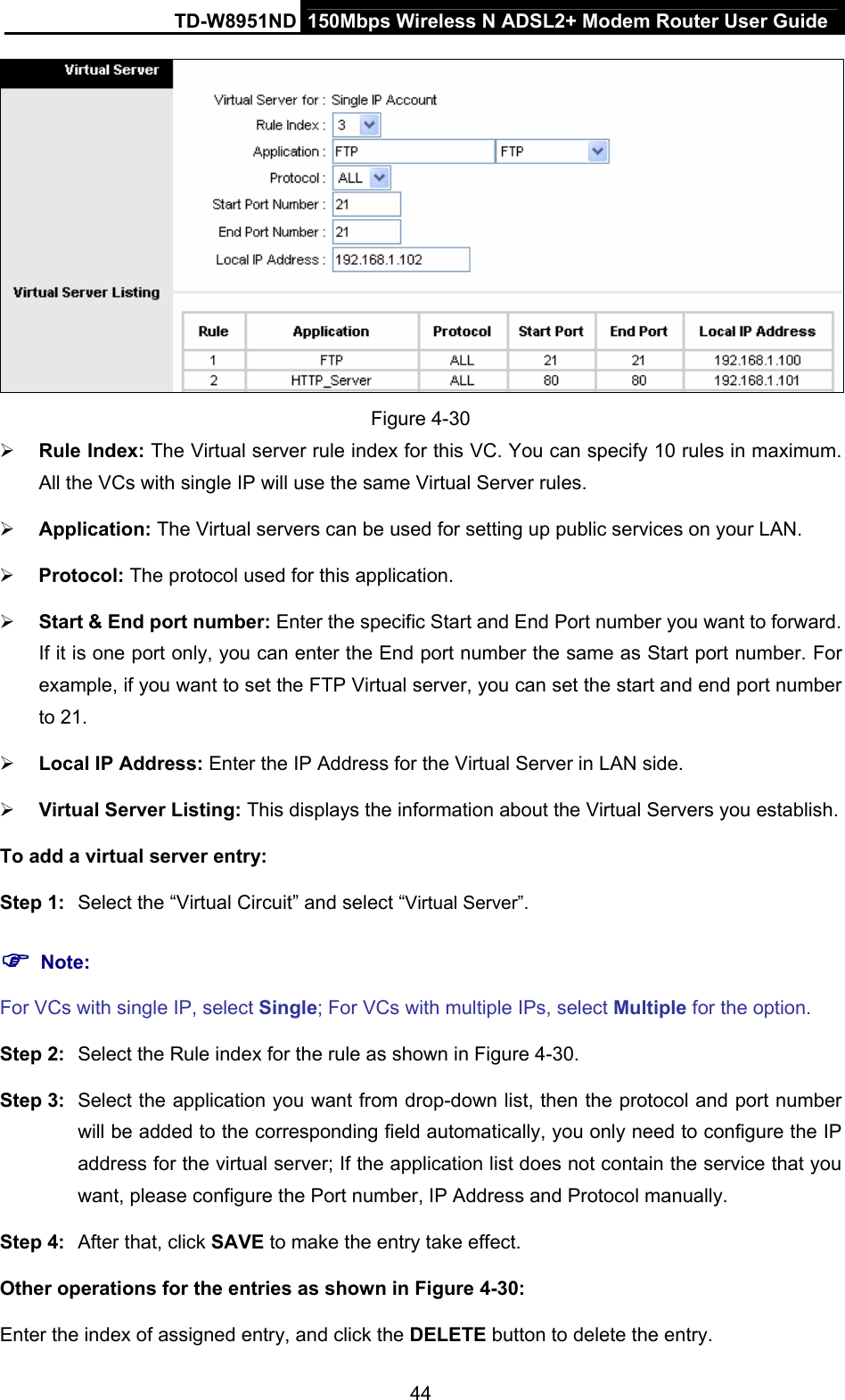 TD-W8951ND  150Mbps Wireless N ADSL2+ Modem Router User Guide  Figure 4-30 ¾ Rule Index: The Virtual server rule index for this VC. You can specify 10 rules in maximum. All the VCs with single IP will use the same Virtual Server rules. ¾ Application: The Virtual servers can be used for setting up public services on your LAN. ¾ Protocol: The protocol used for this application. ¾ Start &amp; End port number: Enter the specific Start and End Port number you want to forward. If it is one port only, you can enter the End port number the same as Start port number. For example, if you want to set the FTP Virtual server, you can set the start and end port number to 21. ¾ Local IP Address: Enter the IP Address for the Virtual Server in LAN side. ¾ Virtual Server Listing: This displays the information about the Virtual Servers you establish. To add a virtual server entry:   Step 1:  Select the “Virtual Circuit” and select “Virtual Server”. ) Note: For VCs with single IP, select Single; For VCs with multiple IPs, select Multiple for the option. Step 2:  Select the Rule index for the rule as shown in Figure 4-30. Step 3:  Select the application you want from drop-down list, then the protocol and port number will be added to the corresponding field automatically, you only need to configure the IP address for the virtual server; If the application list does not contain the service that you want, please configure the Port number, IP Address and Protocol manually. Step 4:  After that, click SAVE to make the entry take effect. Other operations for the entries as shown in Figure 4-30: Enter the index of assigned entry, and click the DELETE button to delete the entry. 44 