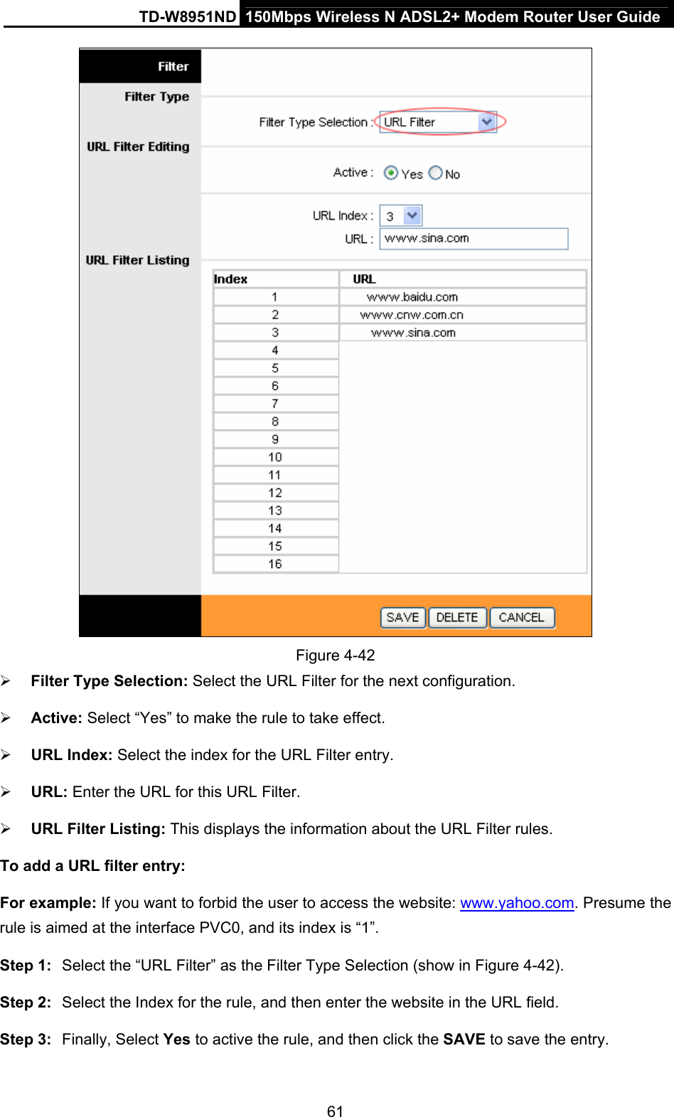 TD-W8951ND  150Mbps Wireless N ADSL2+ Modem Router User Guide  Figure 4-42 ¾ Filter Type Selection: Select the URL Filter for the next configuration. ¾ Active: Select “Yes” to make the rule to take effect. ¾ URL Index: Select the index for the URL Filter entry. ¾ URL: Enter the URL for this URL Filter. ¾ URL Filter Listing: This displays the information about the URL Filter rules. To add a URL filter entry: For example: If you want to forbid the user to access the website: www.yahoo.com. Presume the rule is aimed at the interface PVC0, and its index is “1”. Step 1:  Select the “URL Filter” as the Filter Type Selection (show in Figure 4-42). Step 2:  Select the Index for the rule, and then enter the website in the URL field. Step 3:  Finally, Select Yes to active the rule, and then click the SAVE to save the entry. 61 