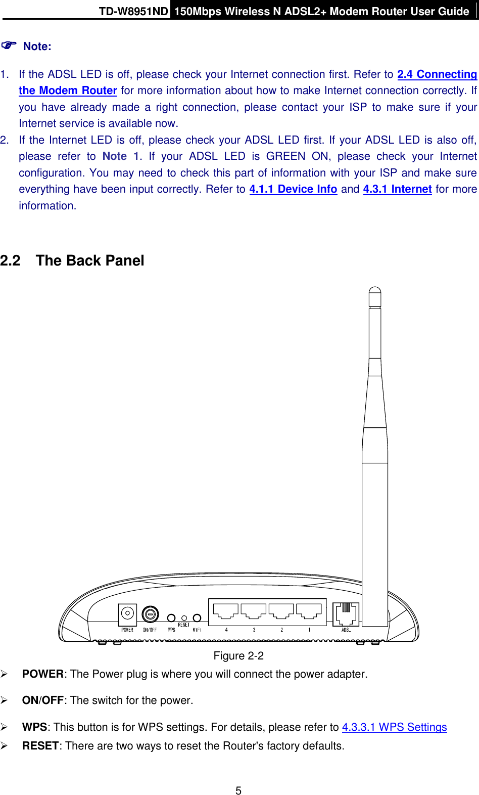 TD-W8951ND 150Mbps Wireless N ADSL2+ Modem Router User Guide  5  Note: 1.  If the ADSL LED is off, please check your Internet connection first. Refer to 2.4 Connecting the Modem Router for more information about how to make Internet connection correctly. If you  have  already  made  a  right  connection,  please  contact  your  ISP  to  make  sure  if  your Internet service is available now. 2.  If the Internet LED is off, please check your ADSL LED first. If your ADSL LED is also off, please  refer  to  Note  1.  If  your  ADSL  LED  is  GREEN  ON,  please  check  your  Internet configuration. You may need to check this part of information with your ISP and make sure everything have been input correctly. Refer to 4.1.1 Device Info and 4.3.1 Internet for more information.  2.2  The Back Panel  Figure 2-2  POWER: The Power plug is where you will connect the power adapter.  ON/OFF: The switch for the power.  WPS: This button is for WPS settings. For details, please refer to 4.3.3.1 WPS Settings  RESET: There are two ways to reset the Router&apos;s factory defaults.   