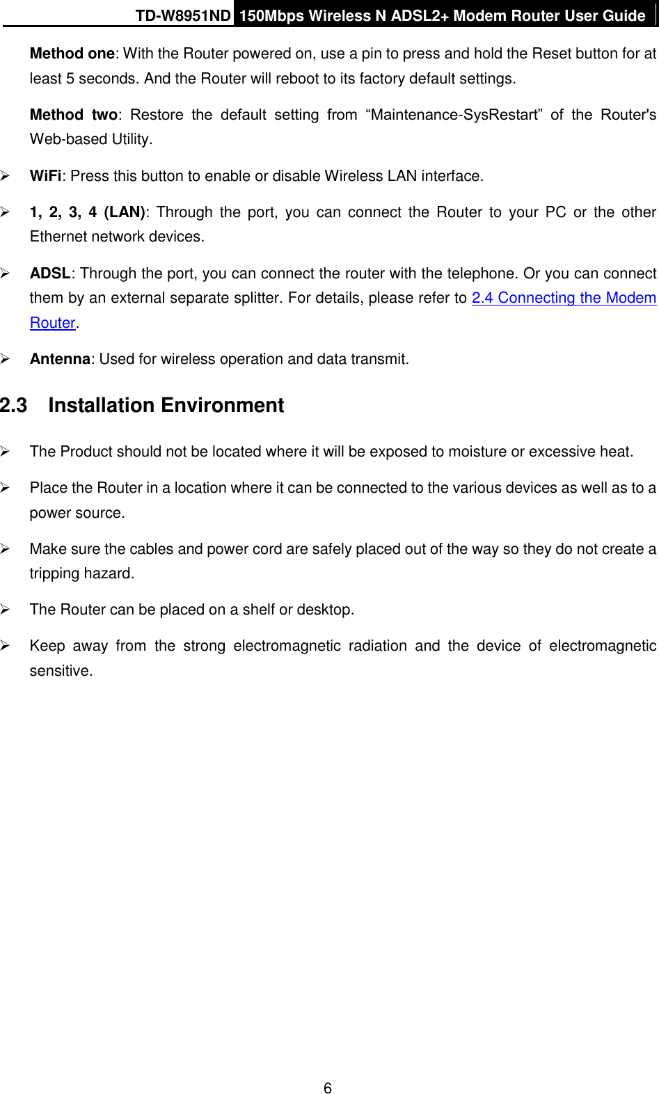 TD-W8951ND 150Mbps Wireless N ADSL2+ Modem Router User Guide  6 Method one: With the Router powered on, use a pin to press and hold the Reset button for at least 5 seconds. And the Router will reboot to its factory default settings. Method  two:  Restore  the  default  setting  from  “Maintenance-SysRestart”  of  the  Router&apos;s Web-based Utility.  WiFi: Press this button to enable or disable Wireless LAN interface.  1,  2,  3,  4  (LAN):  Through  the  port,  you  can  connect  the  Router  to  your  PC  or  the  other Ethernet network devices.  ADSL: Through the port, you can connect the router with the telephone. Or you can connect them by an external separate splitter. For details, please refer to 2.4 Connecting the Modem Router.  Antenna: Used for wireless operation and data transmit. 2.3  Installation Environment   The Product should not be located where it will be exposed to moisture or excessive heat.   Place the Router in a location where it can be connected to the various devices as well as to a power source.   Make sure the cables and power cord are safely placed out of the way so they do not create a tripping hazard.   The Router can be placed on a shelf or desktop.   Keep  away  from  the  strong  electromagnetic  radiation  and  the  device  of  electromagnetic sensitive. 