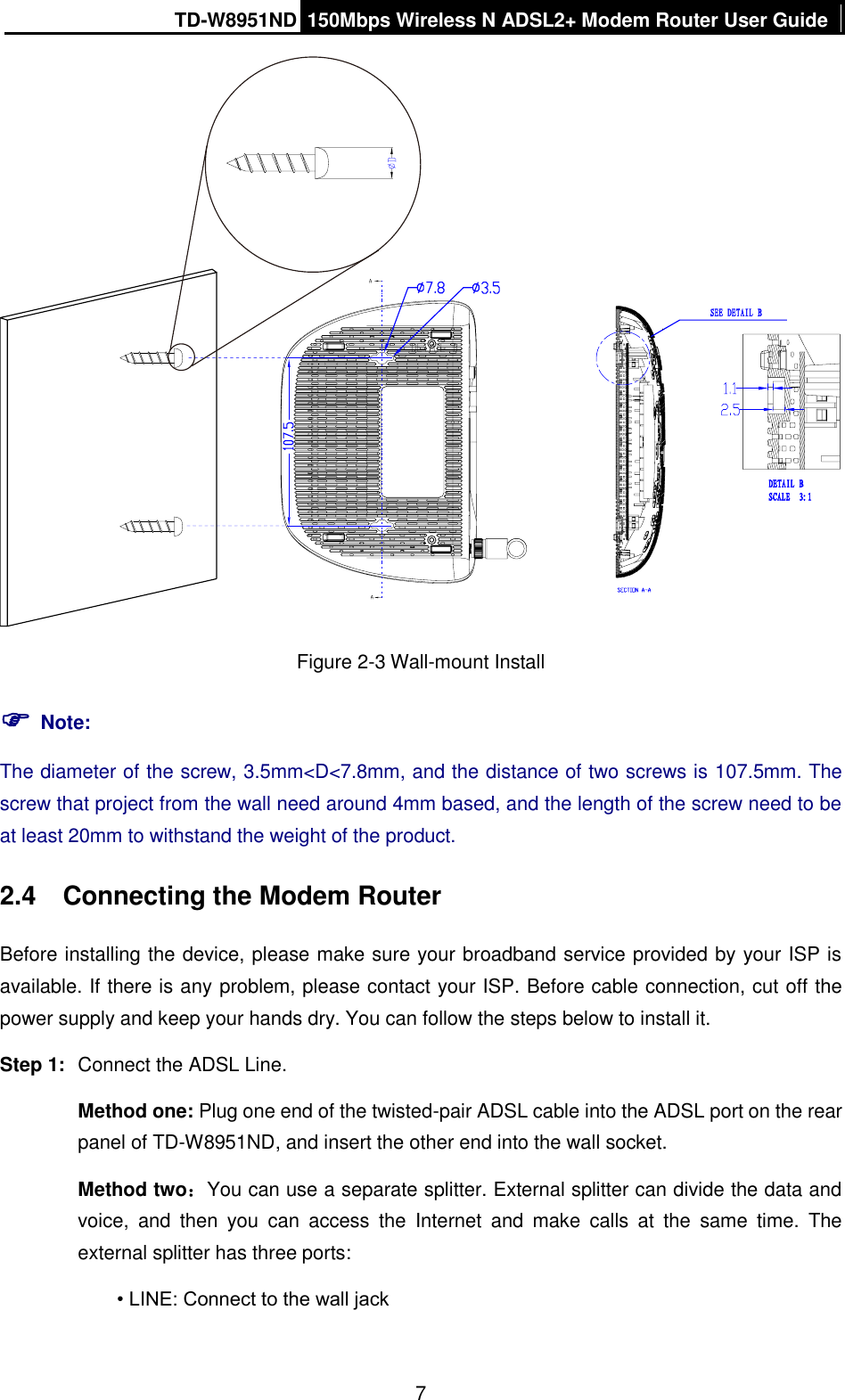 TD-W8951ND 150Mbps Wireless N ADSL2+ Modem Router User Guide  7  Figure 2-3 Wall-mount Install  Note: The diameter of the screw, 3.5mm&lt;D&lt;7.8mm, and the distance of two screws is 107.5mm. The screw that project from the wall need around 4mm based, and the length of the screw need to be at least 20mm to withstand the weight of the product. 2.4  Connecting the Modem Router Before installing the device, please make sure your broadband service provided by your ISP is available. If there is any problem, please contact your ISP. Before cable connection, cut off the power supply and keep your hands dry. You can follow the steps below to install it. Step 1:  Connect the ADSL Line. Method one: Plug one end of the twisted-pair ADSL cable into the ADSL port on the rear panel of TD-W8951ND, and insert the other end into the wall socket. Method two：You can use a separate splitter. External splitter can divide the data and voice,  and  then  you  can  access  the  Internet  and  make  calls  at  the  same  time.  The external splitter has three ports: • LINE: Connect to the wall jack 