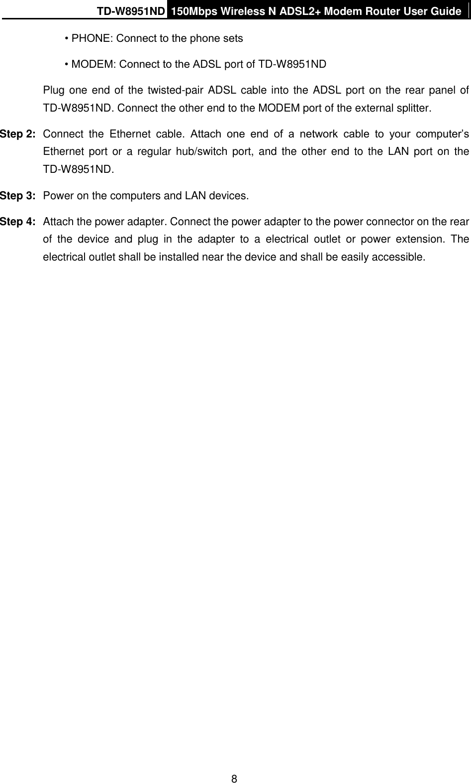 TD-W8951ND 150Mbps Wireless N ADSL2+ Modem Router User Guide  8 • PHONE: Connect to the phone sets • MODEM: Connect to the ADSL port of TD-W8951ND Plug one end of the twisted-pair ADSL cable into the ADSL port on the rear panel of TD-W8951ND. Connect the other end to the MODEM port of the external splitter. Step 2:  Connect  the  Ethernet  cable.  Attach  one  end  of  a  network  cable  to  your  computer’s Ethernet port or a regular hub/switch port,  and the  other  end  to the  LAN port on the TD-W8951ND. Step 3:  Power on the computers and LAN devices. Step 4:  Attach the power adapter. Connect the power adapter to the power connector on the rear of  the  device  and  plug  in  the  adapter  to  a  electrical  outlet  or  power  extension.  The electrical outlet shall be installed near the device and shall be easily accessible. 