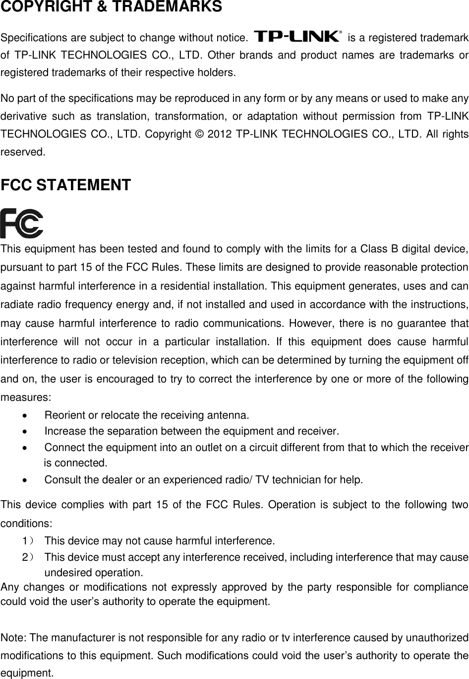  COPYRIGHT &amp; TRADEMARKS Specifications are subject to change without notice.    is a registered trademark of  TP-LINK  TECHNOLOGIES CO., LTD.  Other  brands  and  product  names  are  trademarks  or registered trademarks of their respective holders. No part of the specifications may be reproduced in any form or by any means or used to make any derivative  such  as  translation,  transformation,  or  adaptation  without  permission  from  TP-LINK TECHNOLOGIES CO., LTD. Copyright © 2012 TP-LINK TECHNOLOGIES CO., LTD. All rights reserved. FCC STATEMENT  This equipment has been tested and found to comply with the limits for a Class B digital device, pursuant to part 15 of the FCC Rules. These limits are designed to provide reasonable protection against harmful interference in a residential installation. This equipment generates, uses and can radiate radio frequency energy and, if not installed and used in accordance with the instructions, may cause harmful interference to radio communications. However, there is no guarantee that interference  will  not  occur  in  a  particular  installation.  If  this  equipment  does  cause  harmful interference to radio or television reception, which can be determined by turning the equipment off and on, the user is encouraged to try to correct the interference by one or more of the following measures:   Reorient or relocate the receiving antenna.   Increase the separation between the equipment and receiver.   Connect the equipment into an outlet on a circuit different from that to which the receiver is connected.     Consult the dealer or an experienced radio/ TV technician for help. This device complies with part 15  of the FCC Rules. Operation is subject to the following two conditions: 1）  This device may not cause harmful interference. 2）  This device must accept any interference received, including interference that may cause undesired operation. Any changes or modifications not expressly approved by the party responsible for compliance could void the user’s authority to operate the equipment.  Note: The manufacturer is not responsible for any radio or tv interference caused by unauthorized modifications to this equipment. Such modifications could void the user’s authority to operate the equipment. 