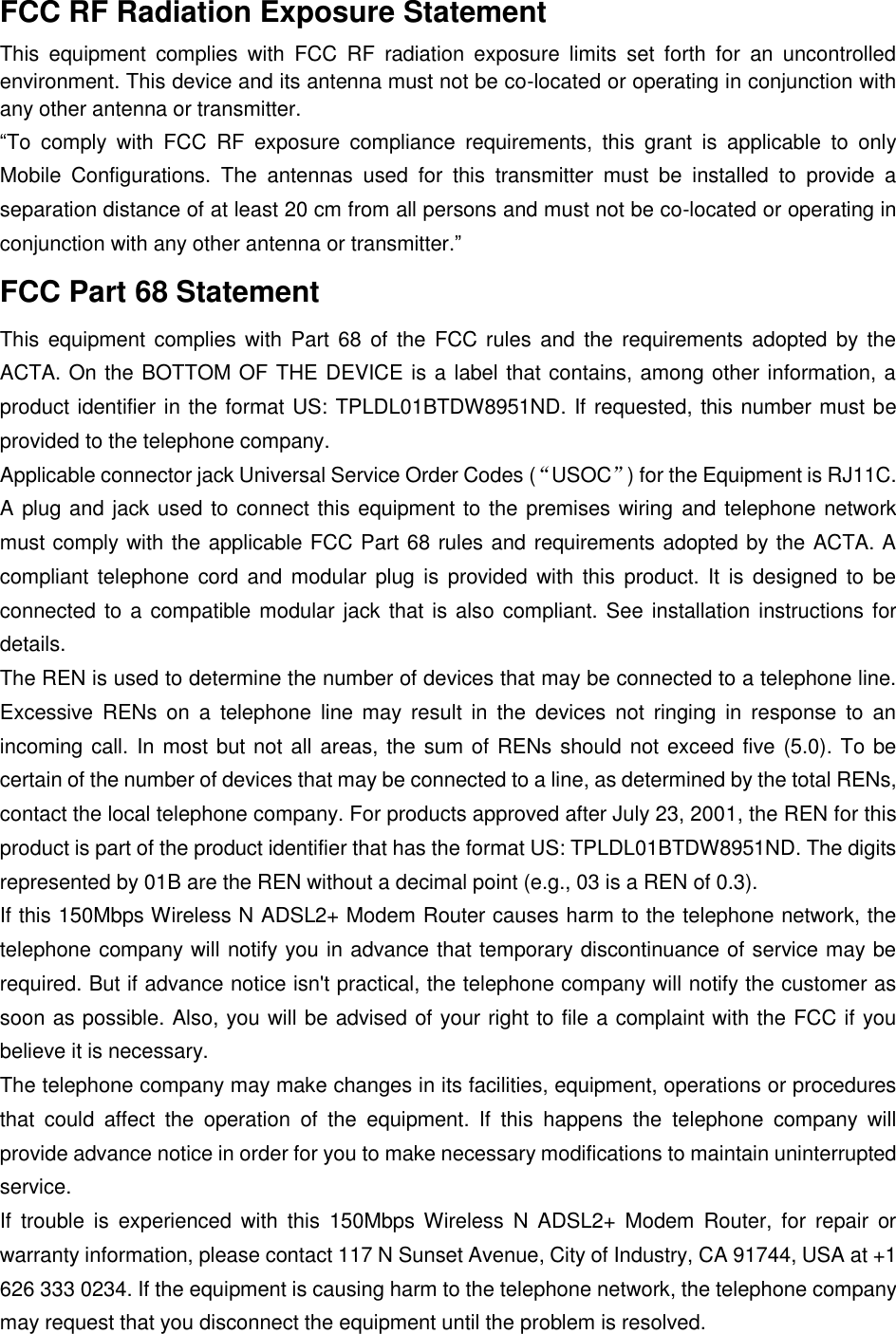  FCC RF Radiation Exposure Statement This  equipment  complies  with  FCC  RF  radiation  exposure  limits  set  forth  for  an  uncontrolled environment. This device and its antenna must not be co-located or operating in conjunction with any other antenna or transmitter. “To  comply  with  FCC  RF  exposure  compliance  requirements,  this  grant  is  applicable  to  only Mobile  Configurations.  The  antennas  used  for  this  transmitter  must  be  installed  to  provide  a separation distance of at least 20 cm from all persons and must not be co-located or operating in conjunction with any other antenna or transmitter.” FCC Part 68 Statement This equipment complies with Part 68  of  the  FCC rules  and  the  requirements adopted  by the ACTA. On the BOTTOM OF THE DEVICE is a label that contains, among other information, a product identifier in the format US: TPLDL01BTDW8951ND. If requested, this number must be provided to the telephone company. Applicable connector jack Universal Service Order Codes (“USOC”) for the Equipment is RJ11C. A plug and jack used to connect this equipment to the premises wiring and telephone network must comply with the applicable FCC Part 68 rules and requirements adopted by the ACTA. A compliant telephone  cord and  modular  plug  is  provided  with  this  product. It  is  designed to  be connected to a compatible modular jack that is also compliant. See installation instructions for details. The REN is used to determine the number of devices that may be connected to a telephone line. Excessive  RENs on  a  telephone  line  may  result  in  the  devices  not  ringing  in  response  to  an incoming call. In most but not all areas, the sum of RENs should not exceed five (5.0). To be certain of the number of devices that may be connected to a line, as determined by the total RENs, contact the local telephone company. For products approved after July 23, 2001, the REN for this product is part of the product identifier that has the format US: TPLDL01BTDW8951ND. The digits represented by 01B are the REN without a decimal point (e.g., 03 is a REN of 0.3). If this 150Mbps Wireless N ADSL2+ Modem Router causes harm to the telephone network, the telephone company will notify you in advance that temporary discontinuance of service may be required. But if advance notice isn&apos;t practical, the telephone company will notify the customer as soon as possible. Also, you will be advised of your right to file a complaint with the FCC if you believe it is necessary. The telephone company may make changes in its facilities, equipment, operations or procedures that  could  affect  the  operation  of  the  equipment.  If  this  happens  the  telephone  company  will provide advance notice in order for you to make necessary modifications to maintain uninterrupted service. If  trouble  is  experienced with  this  150Mbps Wireless  N  ADSL2+  Modem  Router,  for  repair  or warranty information, please contact 117 N Sunset Avenue, City of Industry, CA 91744, USA at +1 626 333 0234. If the equipment is causing harm to the telephone network, the telephone company may request that you disconnect the equipment until the problem is resolved. 