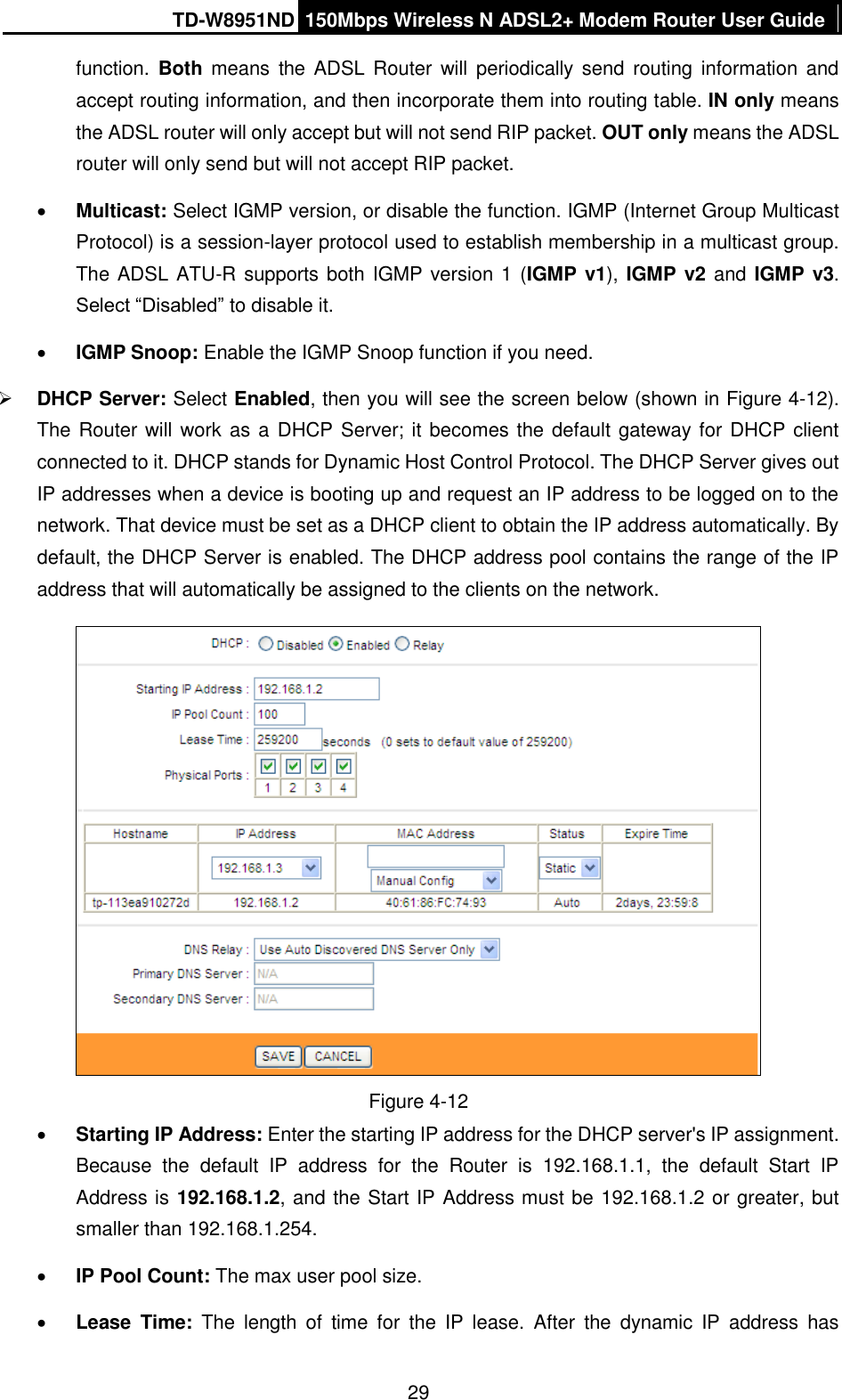 TD-W8951ND 150Mbps Wireless N ADSL2+ Modem Router User Guide  29 function. Both means  the  ADSL  Router  will periodically  send  routing information and accept routing information, and then incorporate them into routing table. IN only means the ADSL router will only accept but will not send RIP packet. OUT only means the ADSL router will only send but will not accept RIP packet.  Multicast: Select IGMP version, or disable the function. IGMP (Internet Group Multicast Protocol) is a session-layer protocol used to establish membership in a multicast group. The ADSL ATU-R supports both IGMP version 1 (IGMP v1), IGMP v2 and IGMP v3. Select “Disabled” to disable it.  IGMP Snoop: Enable the IGMP Snoop function if you need.  DHCP Server: Select Enabled, then you will see the screen below (shown in Figure 4-12). The Router will work as a  DHCP Server; it becomes the default gateway for DHCP client connected to it. DHCP stands for Dynamic Host Control Protocol. The DHCP Server gives out IP addresses when a device is booting up and request an IP address to be logged on to the network. That device must be set as a DHCP client to obtain the IP address automatically. By default, the DHCP Server is enabled. The DHCP address pool contains the range of the IP address that will automatically be assigned to the clients on the network.    Figure 4-12  Starting IP Address: Enter the starting IP address for the DHCP server&apos;s IP assignment. Because  the  default  IP  address  for  the  Router  is  192.168.1.1,  the  default  Start  IP Address is 192.168.1.2, and the Start IP Address must be 192.168.1.2 or greater, but smaller than 192.168.1.254.  IP Pool Count: The max user pool size.  Lease  Time: The length  of  time  for  the  IP  lease.  After  the  dynamic  IP  address  has 