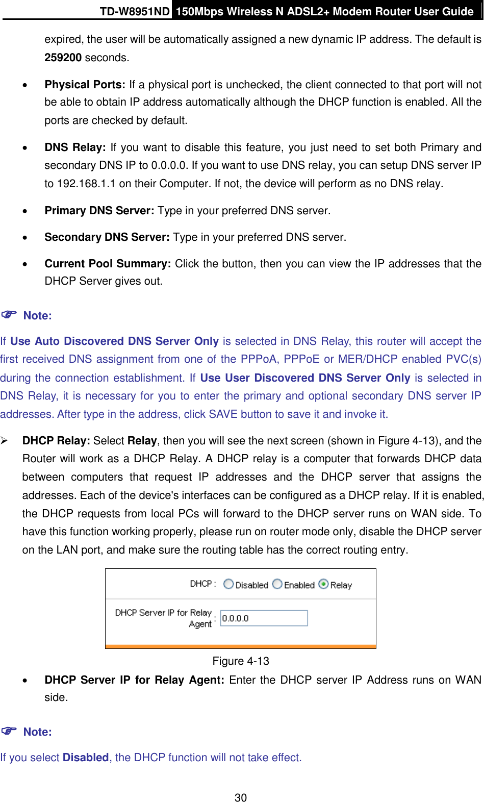 TD-W8951ND 150Mbps Wireless N ADSL2+ Modem Router User Guide  30 expired, the user will be automatically assigned a new dynamic IP address. The default is 259200 seconds.  Physical Ports: If a physical port is unchecked, the client connected to that port will not be able to obtain IP address automatically although the DHCP function is enabled. All the ports are checked by default.  DNS Relay: If you want to disable this feature, you just need to set both Primary and secondary DNS IP to 0.0.0.0. If you want to use DNS relay, you can setup DNS server IP to 192.168.1.1 on their Computer. If not, the device will perform as no DNS relay.  Primary DNS Server: Type in your preferred DNS server.  Secondary DNS Server: Type in your preferred DNS server.  Current Pool Summary: Click the button, then you can view the IP addresses that the DHCP Server gives out.  Note: If Use Auto Discovered DNS Server Only is selected in DNS Relay, this router will accept the first received DNS assignment from one of the PPPoA, PPPoE or MER/DHCP enabled PVC(s) during the connection establishment. If Use User Discovered DNS Server Only is selected in DNS Relay, it is necessary for you to enter the primary and optional secondary DNS server IP addresses. After type in the address, click SAVE button to save it and invoke it.    DHCP Relay: Select Relay, then you will see the next screen (shown in Figure 4-13), and the Router will work as a DHCP Relay. A DHCP relay is a computer that forwards DHCP data between  computers  that  request  IP  addresses  and  the  DHCP  server  that  assigns  the addresses. Each of the device&apos;s interfaces can be configured as a DHCP relay. If it is enabled, the DHCP requests from local PCs will forward to the DHCP server runs on WAN side. To have this function working properly, please run on router mode only, disable the DHCP server on the LAN port, and make sure the routing table has the correct routing entry.  Figure 4-13  DHCP Server IP for Relay Agent: Enter the DHCP server IP Address runs on WAN side.  Note: If you select Disabled, the DHCP function will not take effect. 